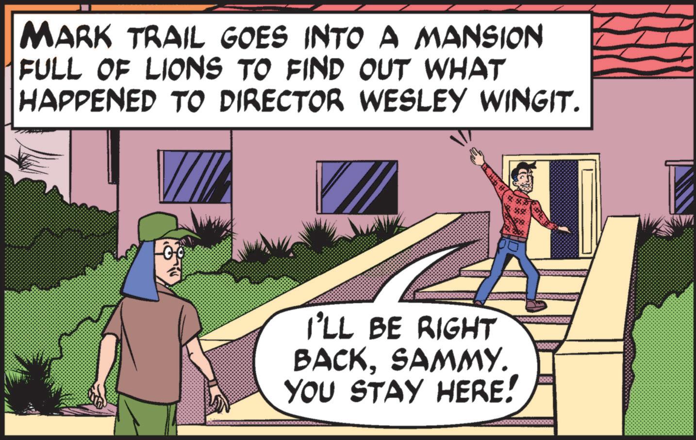 Fictional character OCR: MARK TRAIL GOES INTO A MANSION FULL OF LIONS TO FIND OUT WHAT HAPPENED TO DIRECTOR WESLEY WINGIT. -00 I'LL BE RIGHT BACKSAMMY. YOU STAY HERE! MARK TRAIL GOES INTO A MANSION FULL OF LIONS TO FIND OUT WHAT HAPPENED TO DIRECTOR WESLEY WINGIT . -00 I'LL BE RIGHT BACKSAMMY . YOU STAY HERE !