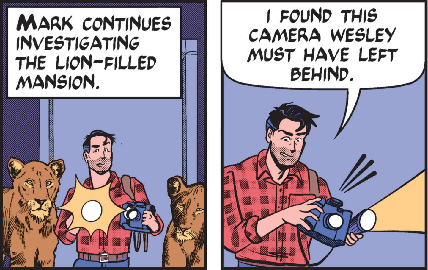 Art OCR: MARK CONTINUES INVESTIGATING THE LION-FILLED MANSION. I FOUND THIS CAMERA WESLEY MUST HAVE LEFT BEHIND. MARK CONTINUES INVESTIGATING THE LION - FILLED MANSION . I FOUND THIS CAMERA WESLEY MUST HAVE LEFT BEHIND .