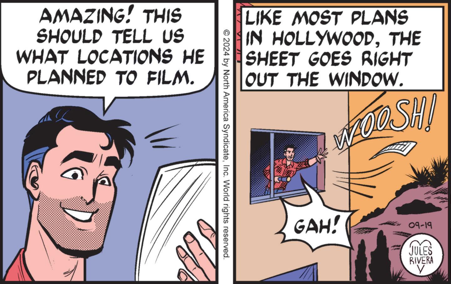 Fictional character OCR: AMAZING! THIS SHOULD TELL US WHAT LOCATIONS HE PLANNED TO FILM. LIKE MOST PLANS IN HOLLYWOODTHE SHEET GOES RIGHT OUT THE WINDOW. WOOSHI © 2024 by North America SyndicateInc. World rights reserved. GAH! 09-19 JULES RIVERA V AMAZING ! THIS SHOULD TELL US WHAT LOCATIONS HE PLANNED TO FILM . LIKE MOST PLANS IN HOLLYWOODTHE SHEET GOES RIGHT OUT THE WINDOW . WOOSHI © 2024 by North America SyndicateInc. World rights reserved . GAH ! 09-19 JULES RIVERA V