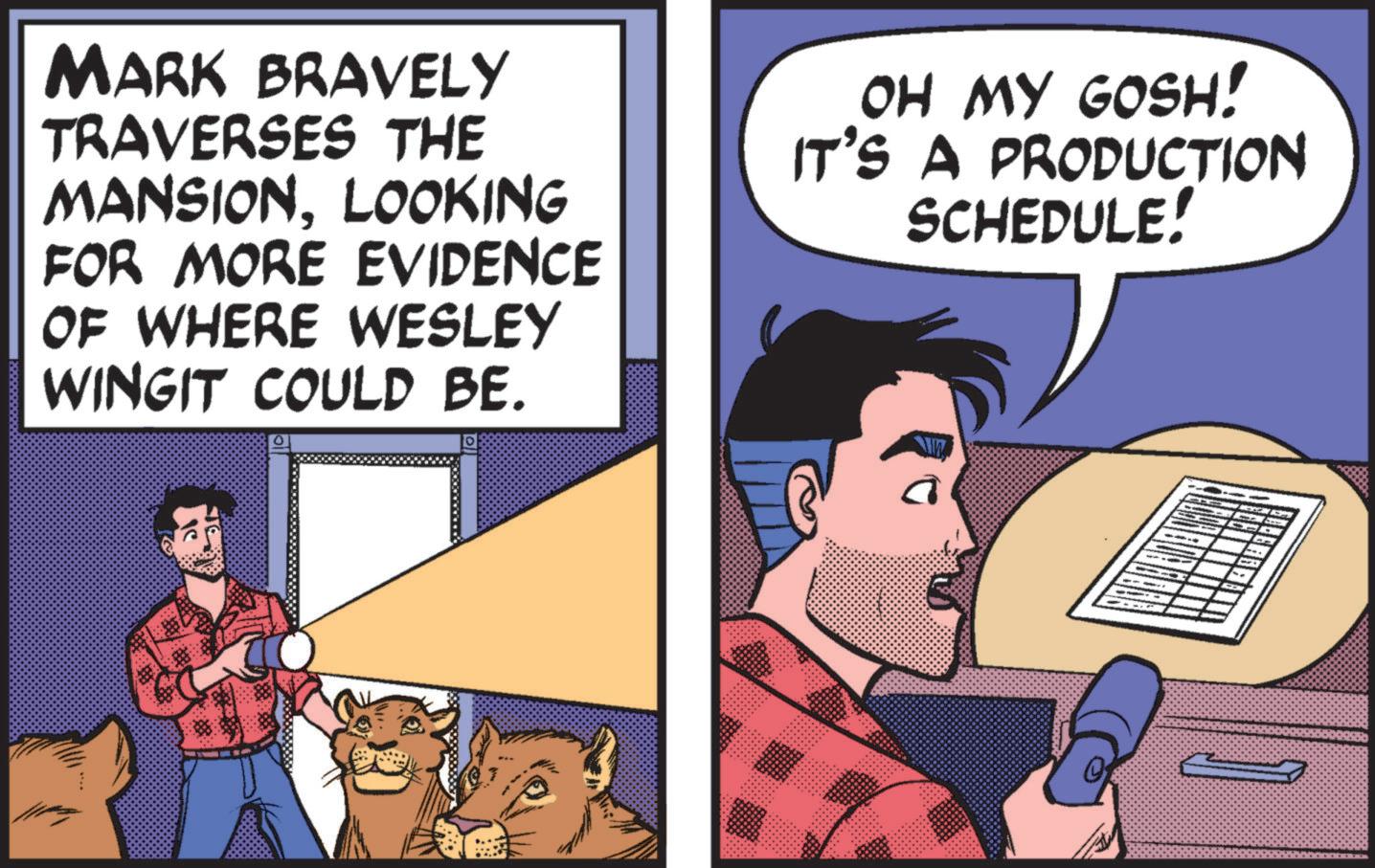 Publication OCR: MARK BRAVELY TRAVERSES THE MANSIONLOOKING FOR MORE EVIDENCE OF WHERE WESLEY WINGIT COULD BE. OH MY GOSH! IT'S A PRODUCTION SCHEDULE! 22222222222 MARK BRAVELY TRAVERSES THE MANSIONLOOKING FOR MORE EVIDENCE OF WHERE WESLEY WINGIT COULD BE . OH MY GOSH ! IT'S A PRODUCTION SCHEDULE ! 22222222222