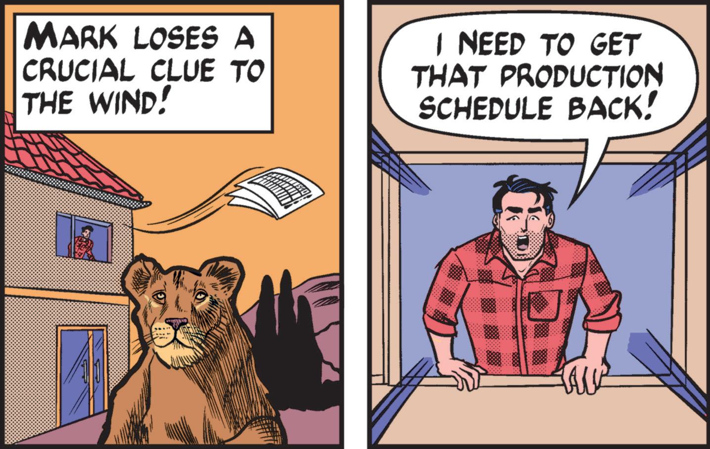 Terrestrial animal OCR: MARK LOSES A CRUCIAL CLUE TO THE WIND! I NEED TO GET THAT PRODUCTION SCHEDULE BACK! MARK LOSES A CRUCIAL CLUE TO THE WIND ! I NEED TO GET THAT PRODUCTION SCHEDULE BACK !