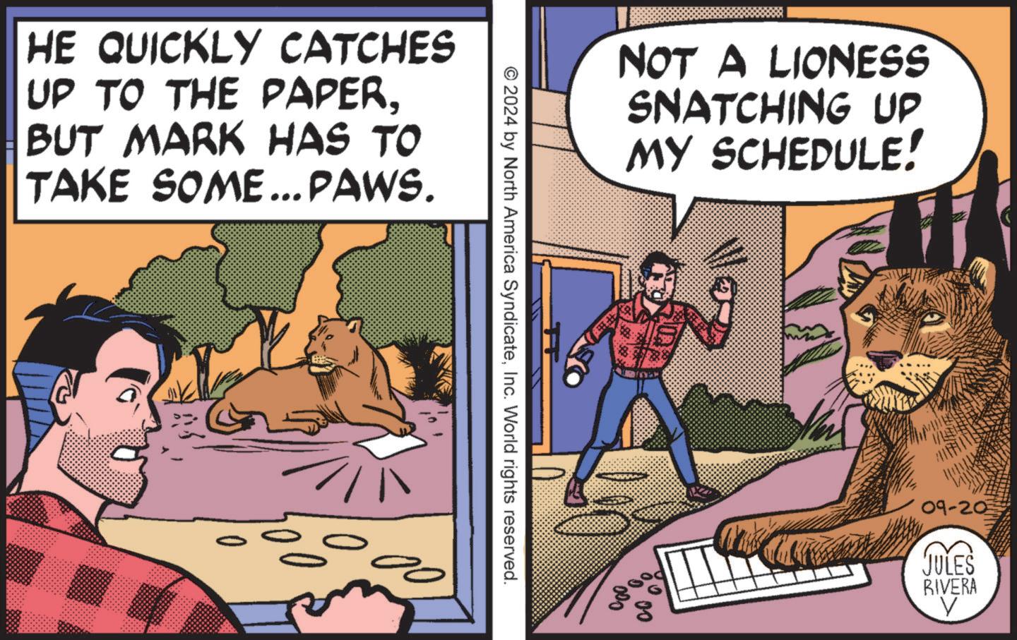 Fictional character OCR: HE QUICKLY CATCHES UP TO THE PAPERBUT MARK HAS TO TAKE SOME... PAWS. NOT A LIONESS SNATCHING UP MY SCHEDULE! © 2024 by North America SyndicateInc. World rights reserved. 00 000 09-20 JULES RIVERA V HE QUICKLY CATCHES UP TO THE PAPERBUT MARK HAS TO TAKE SOME ... PAWS . NOT A LIONESS SNATCHING UP MY SCHEDULE ! © 2024 by North America SyndicateInc. World rights reserved . 00 000 09-20 JULES RIVERA V