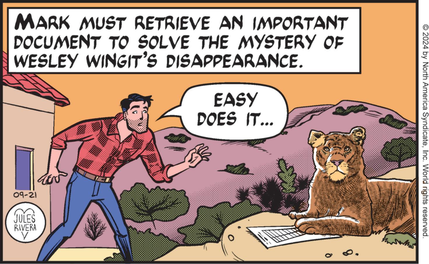 Felidae OCR: MARK MUST RETRIEVE AN IMPORTANT DOCUMENT TO SOLVE THE MYSTERY OF WESLEY WINGIT'S DISAPPEARANCE. EASY DOES IT... 09-21 JULES RIVERA V © 2024 by North America SyndicateInc. World rights reserved. 8. MARK MUST RETRIEVE AN IMPORTANT DOCUMENT TO SOLVE THE MYSTERY OF WESLEY WINGIT'S DISAPPEARANCE . EASY DOES IT ... 09-21 JULES RIVERA V © 2024 by North America SyndicateInc. World rights reserved . 8 .