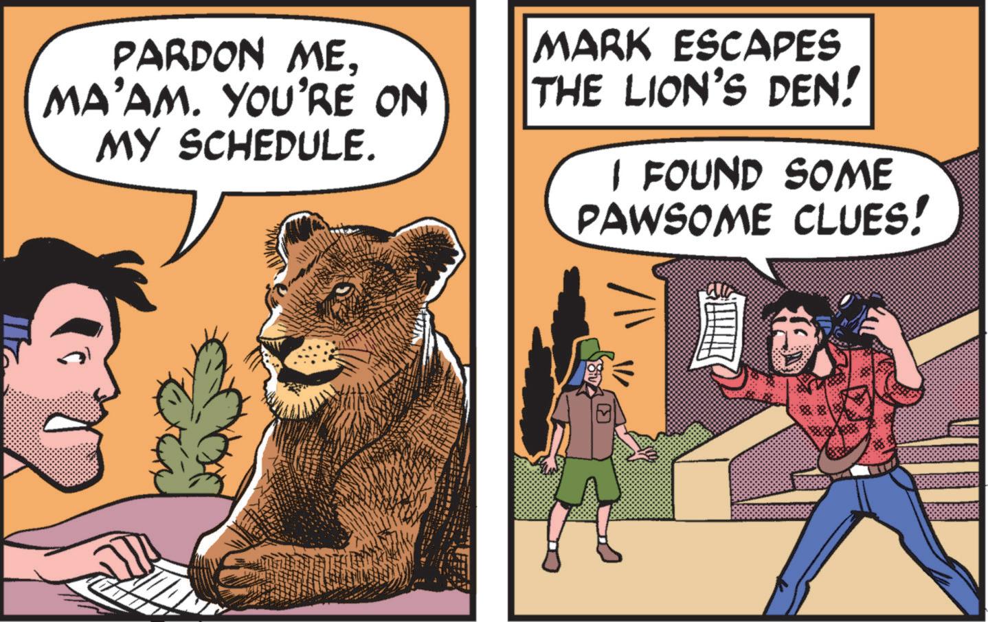 Humour OCR: PARDON MEMA'AM. YOU'RE ON MY SCHEDULE. MARK ESCAPES THE LION'S DEN! I FOUND SOME PAWSOME CLUES! ?J PARDON MEMA'AM . YOU'RE ON MY SCHEDULE . MARK ESCAPES THE LION'S DEN ! I FOUND SOME PAWSOME CLUES ! ?J