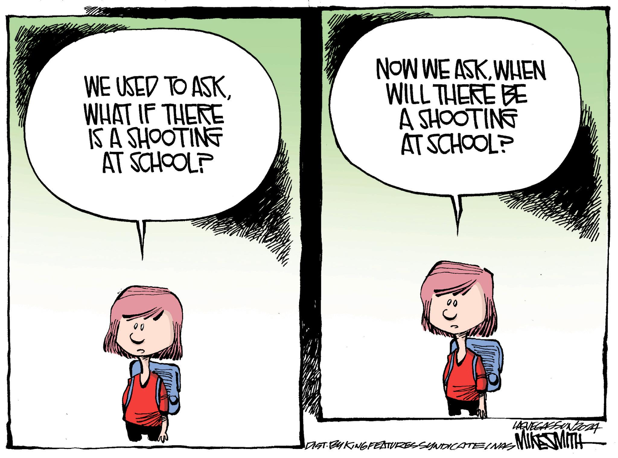 Conversation OCR: WE USED TO ASKWHAT IF THERE IS A SHOOTING AT SCHOOL? NOW WE ASKWHEN WILL THERE BE A SHOOTING AT SCHOOL? LAGVEGASFUNZORA DIST. BY KING FEATURES SYNDICATEINAS MIKE SMITH WE USED TO ASKWHAT IF THERE IS A SHOOTING AT SCHOOL ? NOW WE ASKWHEN WILL THERE BE A SHOOTING AT SCHOOL ? LAGVEGASFUNZORA DIST . BY KING FEATURES SYNDICATEINAS MIKE SMITH