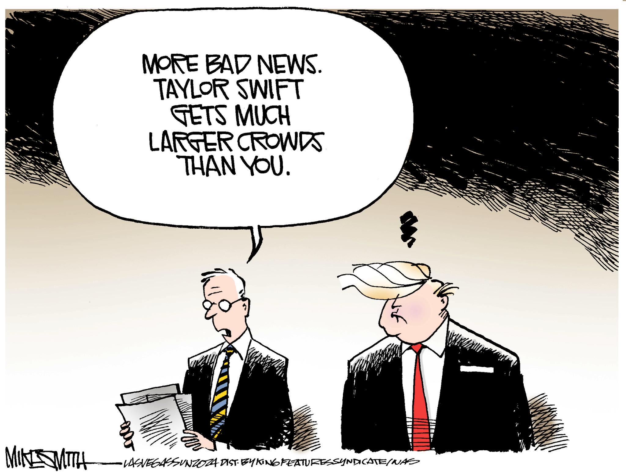 Event OCR: MORE BAD NEWS. TAYLOR SWIFT GETS MUCH LARGER CROWDS THAN YOU. MINE SMITH •LASVEGASSUNZOZA DIST BYKTING FEATURESSYNDICATE/NAS MORE BAD NEWS . TAYLOR SWIFT GETS MUCH LARGER CROWDS THAN YOU . MINE SMITH • LASVEGASSUNZOZA DIST BYKTING FEATURESSYNDICATE / NAS