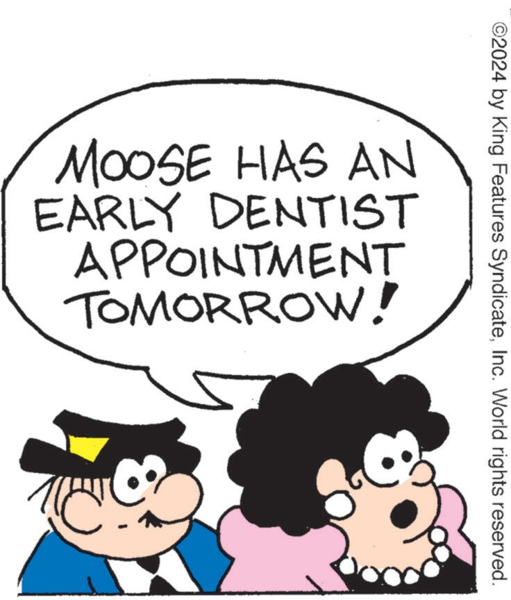 Art OCR: ©2024 by King Features SyndicateInc. World rights reserved. MOOSE HAS AN EARLY DENTIST APPOINTMENT TOMORROW! © 2024 by King Features SyndicateInc. World rights reserved . MOOSE HAS AN EARLY DENTIST APPOINTMENT TOMORROW !
