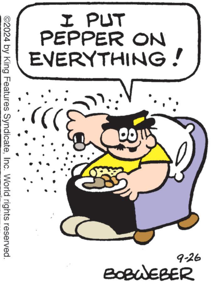 Illustration OCR: I PUT EVERYTHING! PEPPER ON ©2024 by King Features SyndicateInc. World rights reserved. 9-26 BOBWEBER I PUT EVERYTHING ! PEPPER ON © 2024 by King Features SyndicateInc. World rights reserved . 9-26 BOBWEBER