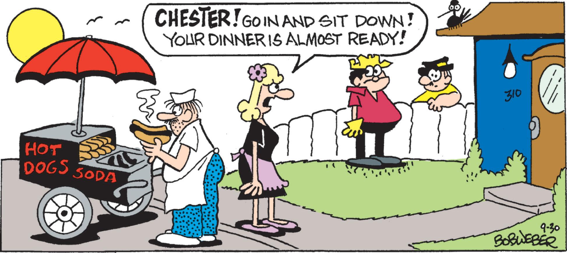 Humour OCR: HOT DOGS SODA CHESTER! GO IN AND SIT DOWN! YOUR DINNER IS ALMOST READY! 310 9-30 BOBWEBER HOT DOGS SODA CHESTER ! GO IN AND SIT DOWN ! YOUR DINNER IS ALMOST READY ! 310 9-30 BOBWEBER