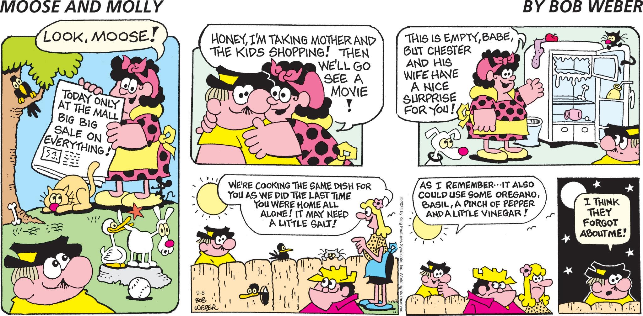 Mammal OCR: BY BOB WEBER MOOSE AND MOLLY LOOKMOOSE! HONEYI'M TAKING MOTHER AND THE KIDS SHOPPING! THEN WE'LL GO SEE A MOVIE ! THIS IS EMPTYBUT CHESTER AND HIS WIFE HAVE A NICE SURPRISE FOR YOU! TODAY ONLY AT THE MALL BIG BIG SALE ON EVERYTHING! ? WE'RE COOKING THE SAME DISH FOR YOU AS WE DID THE LAST TIME You WERE HOME ALL ALONE! IT MAY NEED A LITTLE SALT! 9-8 BOB WEBER 2024 by King Features UNI AS I REMEMBER. IT ALSO COULD USE SOME OREGANOA PINCH OF PEPPER ANDA LITTLE VINEGAR! I THINK THEY FORGOT ABOUT ME! BY BOB WEBER MOOSE AND MOLLY LOOKMOOSE ! HONEYI'M TAKING MOTHER AND THE KIDS SHOPPING ! THEN WE'LL GO SEE A MOVIE ! THIS IS EMPTYBUT CHESTER AND HIS WIFE HAVE A NICE SURPRISE FOR YOU ! TODAY ONLY AT THE MALL BIG BIG SALE ON EVERYTHING ! ? WE'RE COOKING THE SAME DISH FOR YOU AS WE DID THE LAST TIME You WERE HOME ALL ALONE ! IT MAY NEED A LITTLE SALT ! 9-8 BOB WEBER 2024 by King Features UNI AS I REMEMBER . IT ALSO COULD USE SOME OREGANOA PINCH OF PEPPER ANDA LITTLE VINEGAR ! I THINK THEY FORGOT ABOUT ME !