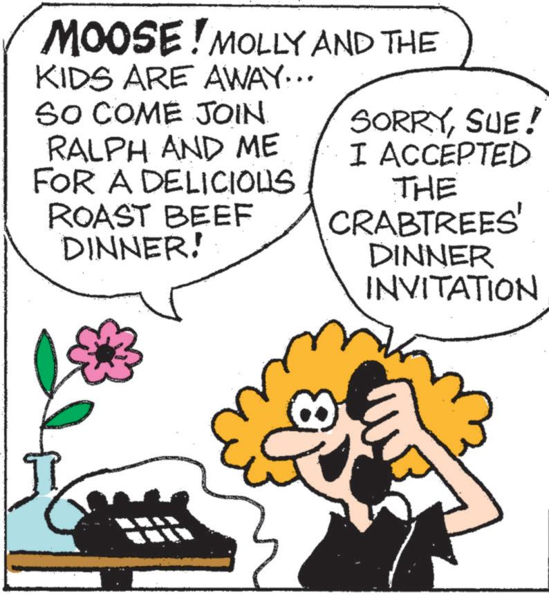 Flower OCR: MOOSE! MOLLY AND THE KIDS ARE AWAY... SO COME JOIN. RALPH AND ME FOR A DELICIOUS ROAST BEEF DINNER! SORRYSUE! I ACCEPTED THE CRABTREES' DINNER INVITATION MOOSE ! MOLLY AND THE KIDS ARE AWAY ... SO COME JOIN . RALPH AND ME FOR A DELICIOUS ROAST BEEF DINNER ! SORRYSUE ! I ACCEPTED THE CRABTREES ' DINNER INVITATION