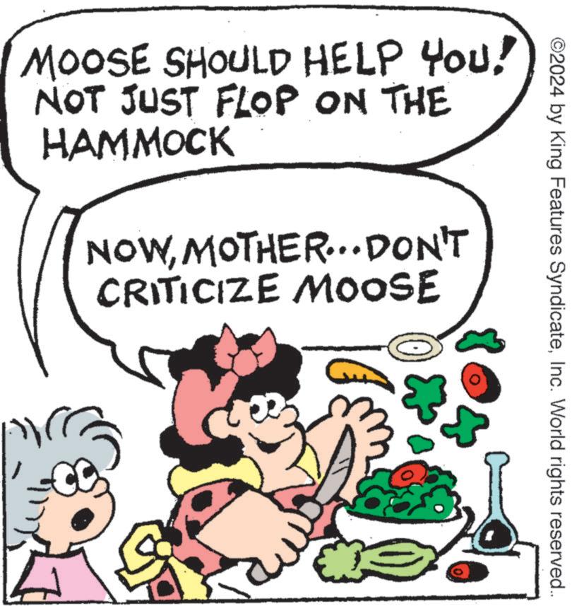 Art OCR: ©2024 by King Features SyndicateInc. World rights reserved.. MOOSE SHOULD HELP YOU! NOT JUST FLOP ON THE HAMMOCK NOWMOTHER... DON'T CRITICIZE MOOSE © 2024 by King Features SyndicateInc. World rights reserved .. MOOSE SHOULD HELP YOU ! NOT JUST FLOP ON THE HAMMOCK NOWMOTHER ... DON'T CRITICIZE MOOSE