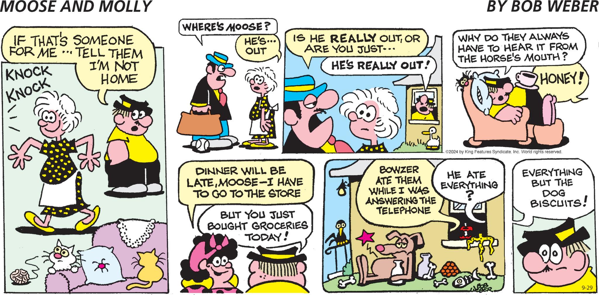 Rectangle OCR: MOOSE AND MOLLY IF THAT'S SOMEONE FOR ME KNOCK ... TELL THEM I'M NOT HOME WHERE'S MOOSE? HE'S... OUT KNOCK IS HE REALLY OUTOR ARE YOU JUST... HE'S REALLY OUT! BY BOB WEBER WHY DO THEY ALWAYS HAVE TO HEAR IT FROM THE HORSE'S MOUTH? HONEY! 2024 by King Features SyndicateInc. World rights reserved. DINNER WILL BE LATEMOOSE-I HAVE TO GO TO THE STORE BUT YOU JUST BOUGHT GROCERIES TODAY! BOWZER ATE THEM WHILE I WAS ANSWERING THE TELEPHONE HE ATE EVERYTHING ? EVERYTHING BUT THE DOG BISCUITS! 9-29 MOOSE AND MOLLY IF THAT'S SOMEONE FOR ME KNOCK ... TELL THEM I'M NOT HOME WHERE'S MOOSE ? HE'S ... OUT KNOCK IS HE REALLY OUTOR ARE YOU JUST ... HE'S REALLY OUT ! BY BOB WEBER WHY DO THEY ALWAYS HAVE TO HEAR IT FROM THE HORSE'S MOUTH ? HONEY ! 2024 by King Features SyndicateInc. World rights reserved . DINNER WILL BE LATEMOOSE - I HAVE TO GO TO THE STORE BUT YOU JUST BOUGHT GROCERIES TODAY ! BOWZER ATE THEM WHILE I WAS ANSWERING THE TELEPHONE HE ATE EVERYTHING ? EVERYTHING BUT THE DOG BISCUITS ! 9-29