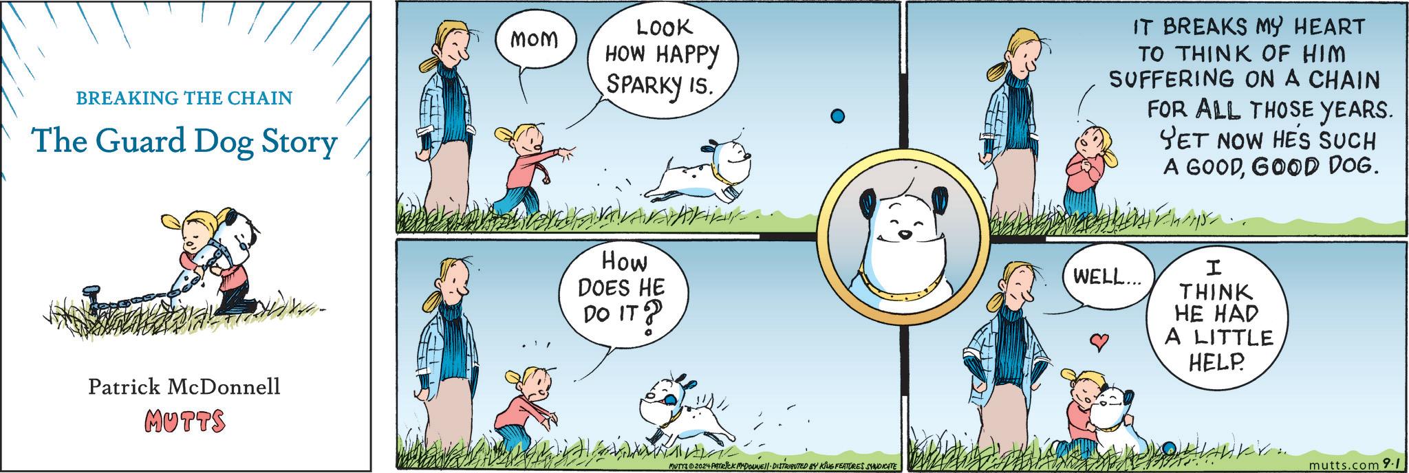 Happy OCR: BREAKING THE CHAIN The Guard Dog Story MOM LOOK HOW HAPPY SPARKY IS. IT BREAKS MY HEART TO THINK OF HIM SUFFERING ON A CHAIN FOR ALL THOSE YEARS. YET NOW HE'S SUCH A GOODGOOD DOG. Patrick McDonnell MUTTS How DOES HE DO IT? MUTYS2024 PATRICK MYDONE! DISTRIBUTED BY KING FEATURES SYNDICATE WELL... I THINK HE HAD A LITTLE HELP. mutts.com 9.1 BREAKING THE CHAIN The Guard Dog Story MOM LOOK HOW HAPPY SPARKY IS . IT BREAKS MY HEART TO THINK OF HIM SUFFERING ON A CHAIN FOR ALL THOSE YEARS . YET NOW HE'S SUCH A GOODGOOD DOG . Patrick McDonnell MUTTS How DOES HE DO IT ? MUTYS2024 PATRICK MYDONE ! DISTRIBUTED BY KING FEATURES SYNDICATE WELL ... I THINK HE HAD A LITTLE HELP . mutts.com 9.1