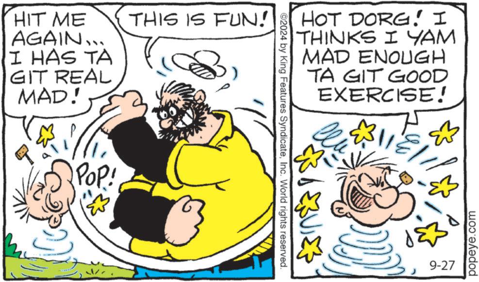 Rectangle OCR: HIT ME AGAIN... I HAS TA GIT REAL MAD! THIS IS FUN! 3POP! HOT DORG! I THINKS I YAM MAD ENOUGH TA GIT GOOD EXERCISE! ©2024 by King Features SyndicateInc. World rights reserved. ?? ?? ???? ?? 9-27 popeye.com HIT ME AGAIN ... I HAS TA GIT REAL MAD ! THIS IS FUN ! 3POP ! HOT DORG ! I THINKS I YAM MAD ENOUGH TA GIT GOOD EXERCISE ! © 2024 by King Features SyndicateInc. World rights reserved . ?? ?? ???? ?? 9-27 popeye.com