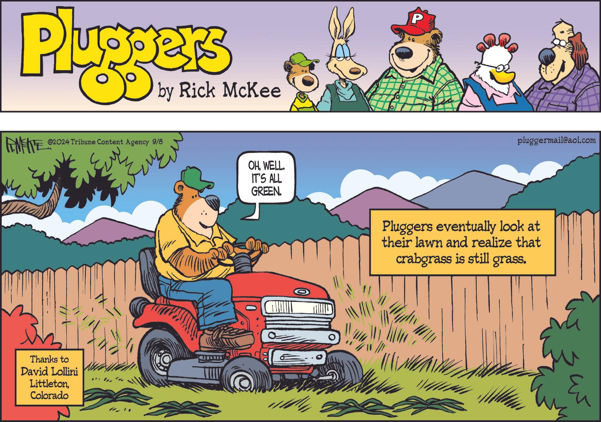 Organism OCR: Pluggers by Rick McKee ©2024 Tribune Content Agency 9/8 OHWELL. IT'S ALL GREEN. Thanks to David Lollini LittletonColorado ????. P pluggermail@aol.com Pluggers eventually look at their lawn and realize that crabgrass is still grass. Eu Pluggers by Rick McKee © 2024 Tribune Content Agency 9/8 OHWELL . IT'S ALL GREEN . Thanks to David Lollini LittletonColorado ???? . P pluggermail@aol.com Pluggers eventually look at their lawn and realize that crabgrass is still grass . Eu