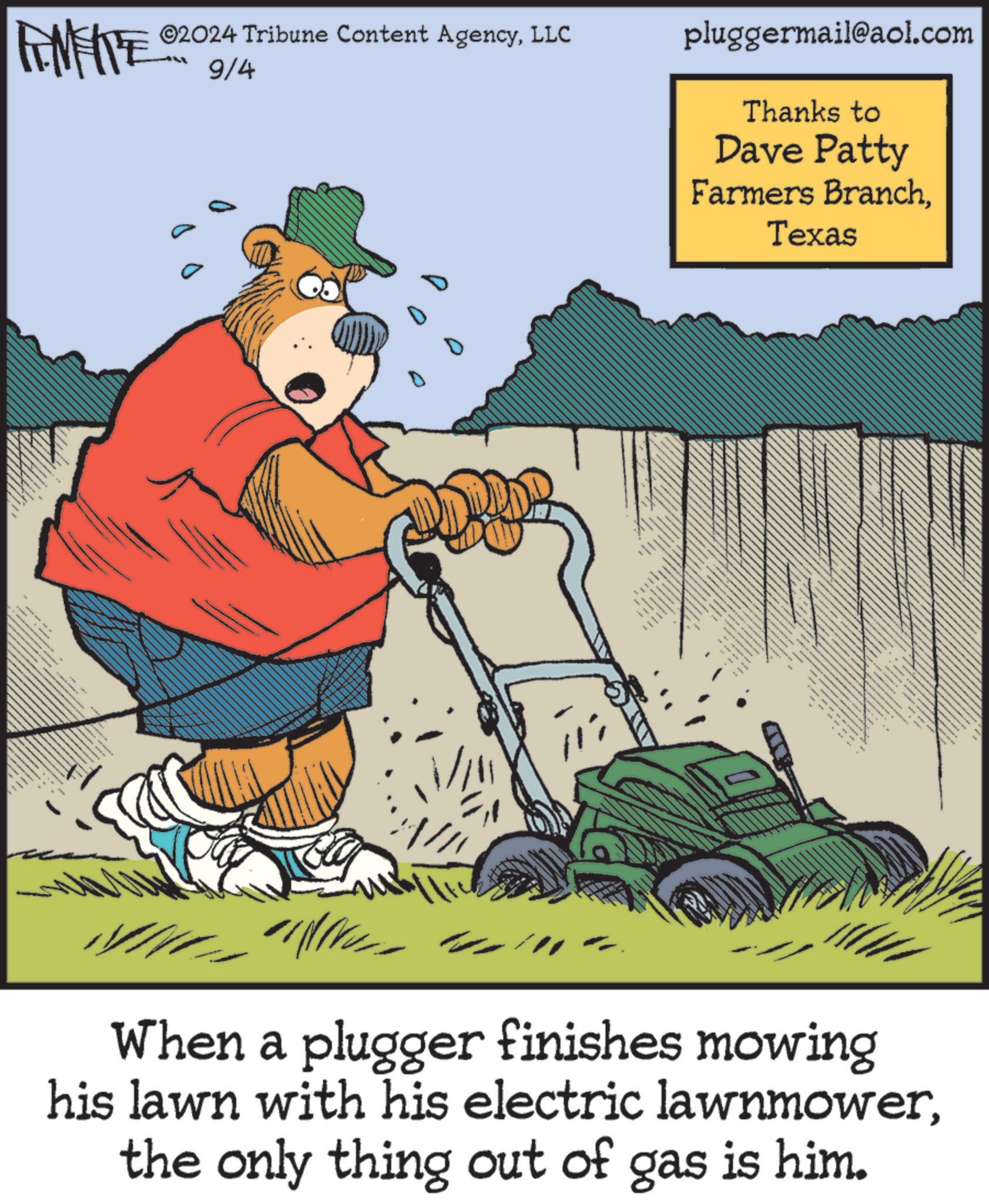 Humour OCR: ©2024 Tribune Content AgencyLLC FENFITE 9/4 pluggermail@aol.com Thanks to Dave Patty Farmers BranchTexas . H When a plugger finishes mowing his lawn with his electric lawnmowerthe only thing out of gas is him. © 2024 Tribune Content AgencyLLC FENFITE 9/4 pluggermail@aol.com Thanks to Dave Patty Farmers BranchTexas . H When a plugger finishes mowing his lawn with his electric lawnmowerthe only thing out of gas is him .