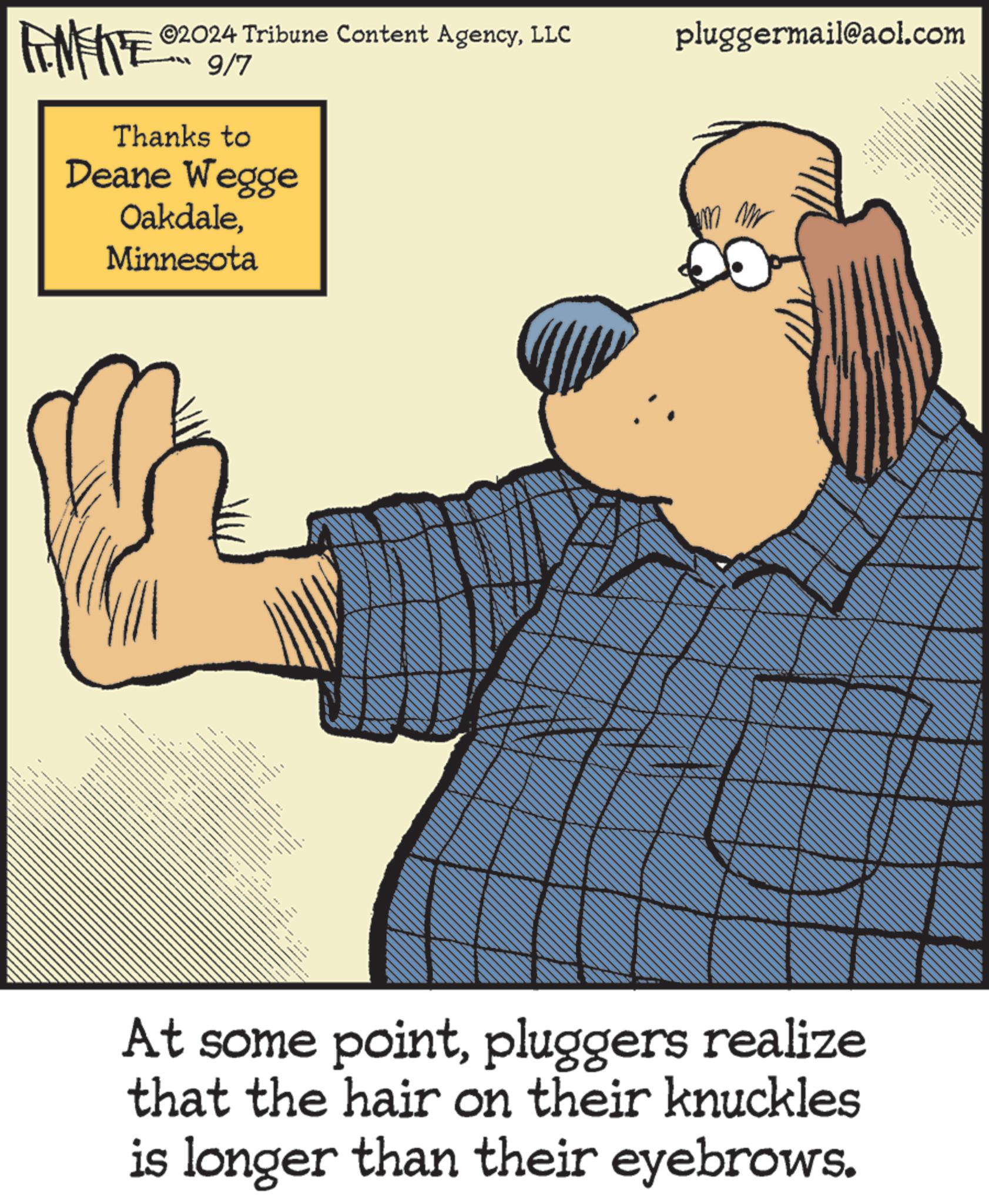 Humour OCR: ©2024 Tribune Content AgencyLLC FENFITE 9/7 Thanks to Deane Wegge OakdaleMinnesota pluggermail@aol.com At some pointpluggers realize that the hair on their knuckles is longer than their eyebrows. © 2024 Tribune Content AgencyLLC FENFITE 9/7 Thanks to Deane Wegge OakdaleMinnesota pluggermail@aol.com At some pointpluggers realize that the hair on their knuckles is longer than their eyebrows .