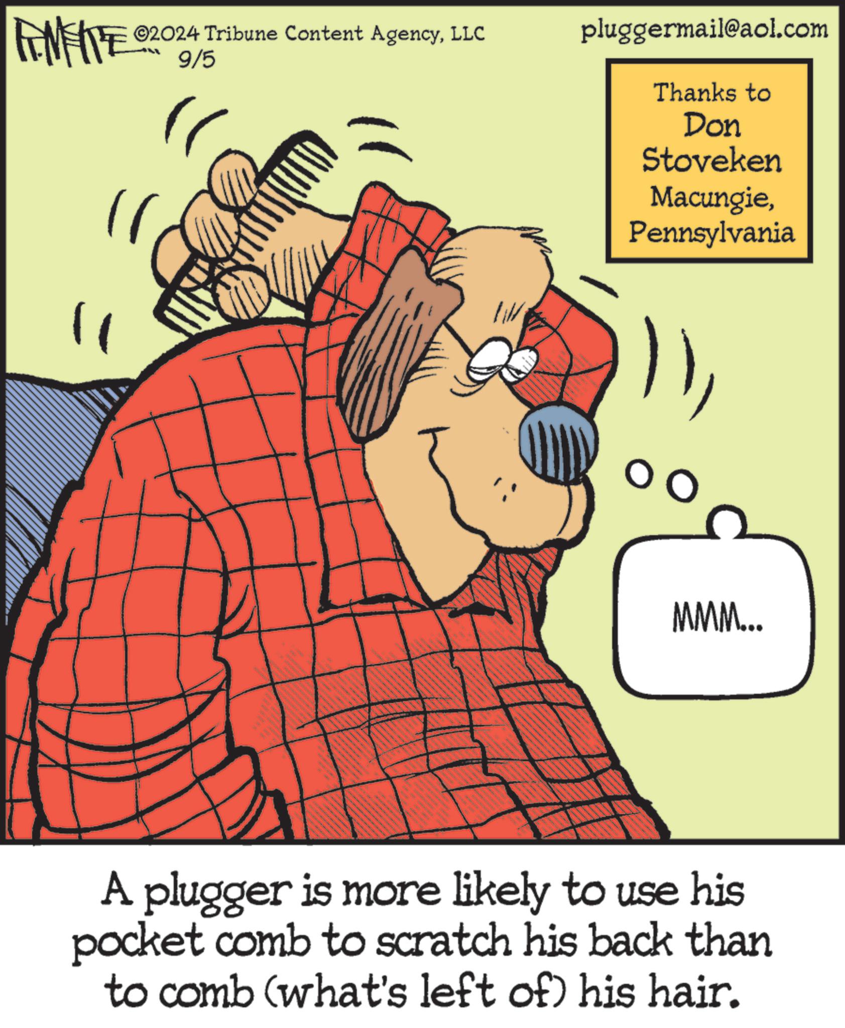 Happy OCR: ©2024 Tribune Content AgencyLLC FINITE 2009/5 LL pluggermail@aol.com Thanks to Don Stoveken MacungiePennsylvania 11 MMM... A plugger is more likely to use his pocket comb to scratch his back than to comb (what's left of his hair. © 2024 Tribune Content AgencyLLC FINITE 2009/5 LL pluggermail@aol.com Thanks to Don Stoveken MacungiePennsylvania 11 MMM ... A plugger is more likely to use his pocket comb to scratch his back than to comb ( what's left of his hair .