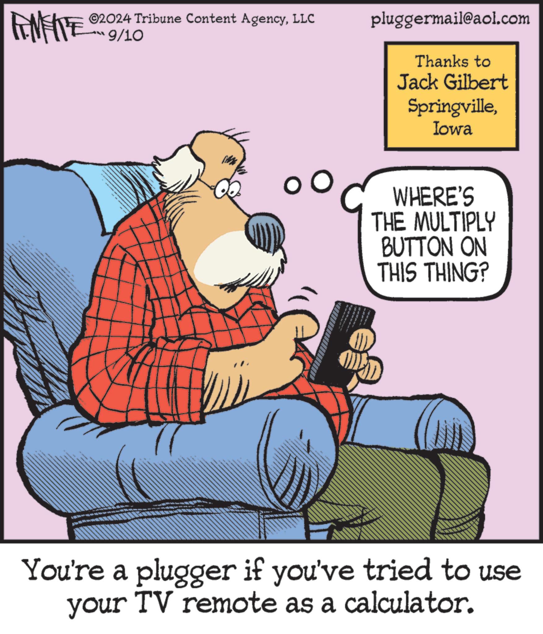 Conversation OCR: ©2024 Tribune Content AgencyLLC 9/10 pluggermail@aol.com Thanks to Jack Gilbert SpringvilleIowa WHERE'S THE MULTIPLY BUTTON ON THIS THING? You're a plugger if you've tried to use your TV remote as a calculator. © 2024 Tribune Content AgencyLLC 9/10 pluggermail@aol.com Thanks to Jack Gilbert SpringvilleIowa WHERE'S THE MULTIPLY BUTTON ON THIS THING ? You're a plugger if you've tried to use your TV remote as a calculator .