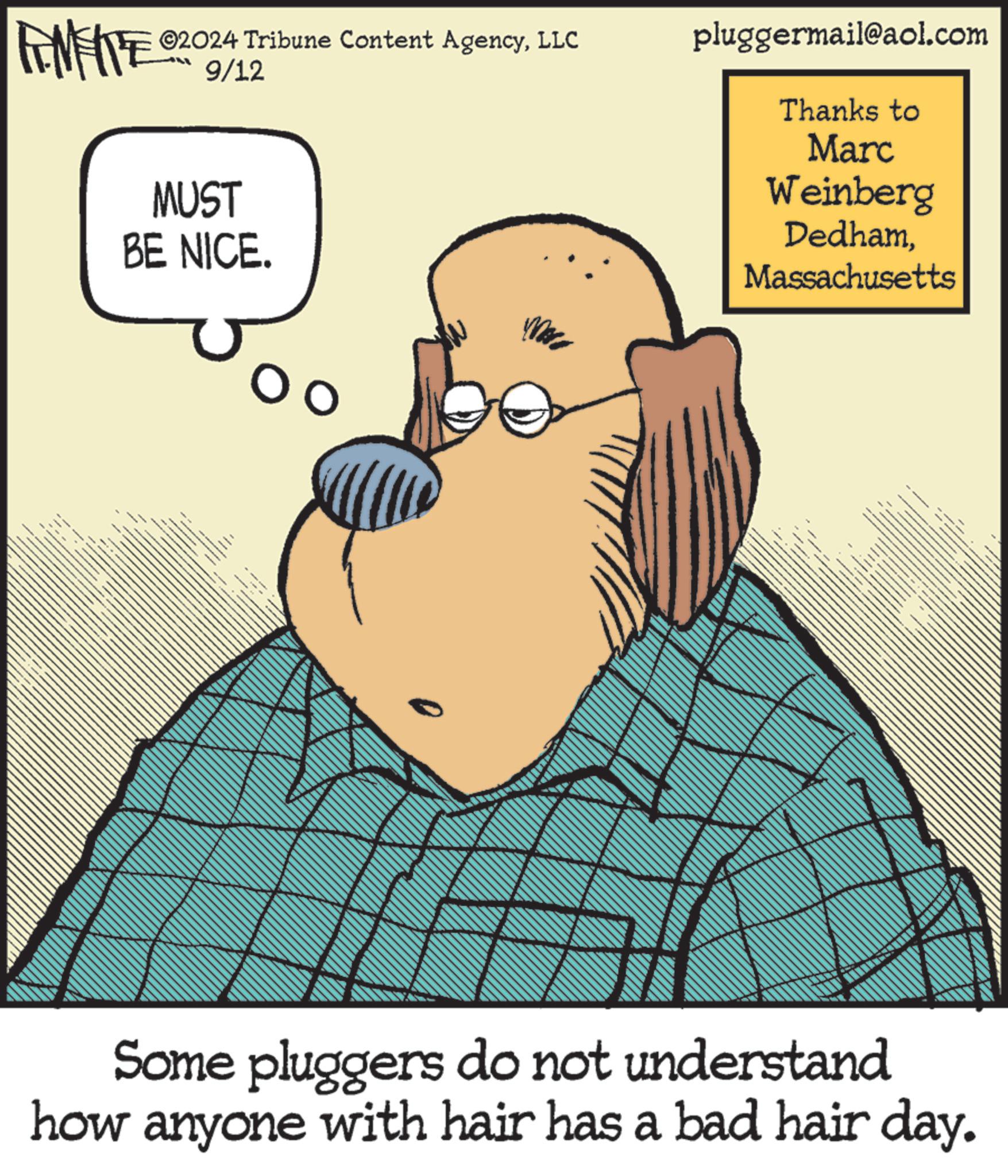Humour OCR: MEITE ©2024 Tribune Content AgencyLLC 9/12 MUST BE NICE. pluggermail@aol.com Thanks to Marc Weinberg DedhamMassachusetts Some pluggers do not understand how anyone with hair has a bad hair day. MEITE © 2024 Tribune Content AgencyLLC 9/12 MUST BE NICE . pluggermail@aol.com Thanks to Marc Weinberg DedhamMassachusetts Some pluggers do not understand how anyone with hair has a bad hair day .
