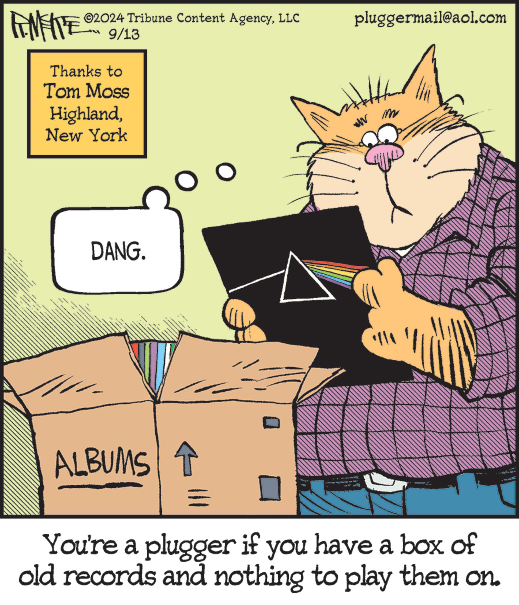 Parallel OCR: ©2024 Tribune Content AgencyLLC pluggermail@aol.com FENFITE® 9/13 Thanks to Tom Moss HighlandNew York DANG. ALBUMS ww im ???? == You're a plugger if you have a box of old records and nothing to play them on. © 2024 Tribune Content AgencyLLC pluggermail@aol.com FENFITE® 9/13 Thanks to Tom Moss HighlandNew York DANG . ALBUMS ww im ? ?? ? == You're a plugger if you have a box of old records and nothing to play them on .