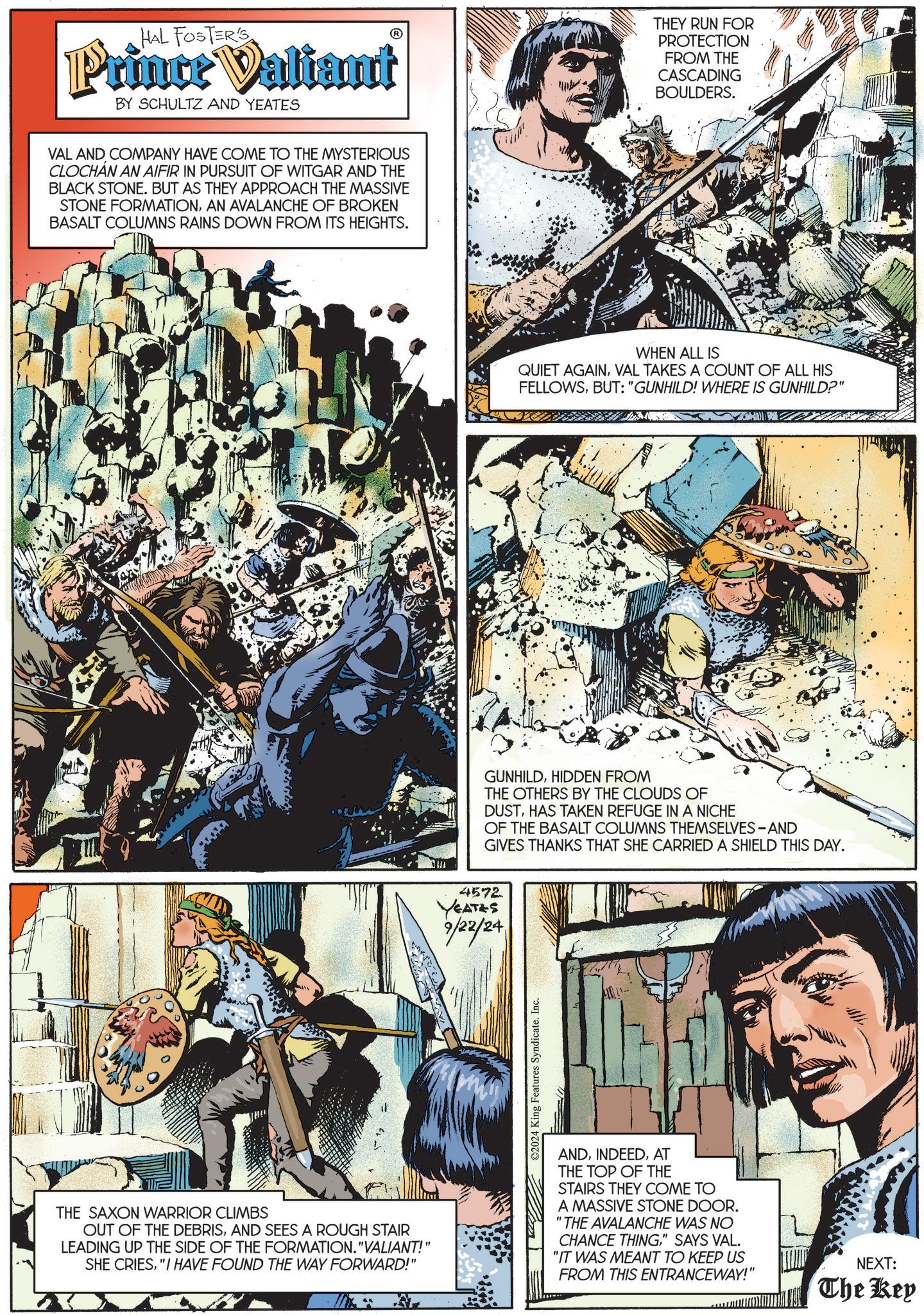 Graphic design OCR: HAL FOSTERS Prince Valiant BY SCHULTZ AND YEATES VAL AND COMPANY HAVE COME TO THE MYSTERIOUS CLOCHAN AN AIFIR IN PURSUIT OF WITGAR AND THE BLACK STONE. BUT AS THEY APPROACH THE MASSIVE STONE FORMATIONAN AVALANCHE OF BROKEN BASALT COLUMNS RAINS DOWN FROM ITS HEIGHTS. THEY RUN FOR PROTECTION FROM THE CASCADING BOULDERS. WHEN ALL IS QUIET AGAINVAL TAKES A COUNT OF ALL HIS FELLOWSBUT: "GUNHILD! WHERE IS GUNHILD?" THE GUNHILDHIDDEN FROM THE OTHERS BY THE CLOUDS OF DUSTHAS TAKEN REFUGE IN A NICHE OF THE BASALT COLUMNS THEMSELVES-AND GIVES THANKS THAT SHE CARRIED A SHIELD THIS DAY. 4572 YEATES 9/22/24 ©2024 King Features Syndicate. Inc. THE SAXON WARRIOR CLIMBS OUT OF THE DEBRISAND SEES A ROUGH STAIR LEADING UP THE SIDE OF THE FORMATION. "VALIANT!" SHE CRIES"I HAVE FOUND THE WAY FORWARD!" ANDAT THE TOP OF THE STAIRS THEY COME TO A MASSIVE STONE DOOR. "THE AVALANCHE WAS NO CHANCE THING" SAYS VAL. "IT WAS MEANT TO KEEP US FROM THIS ENTRANCEWAY!" NEXT: The Key HAL FOSTERS Prince Valiant BY SCHULTZ AND YEATES VAL AND COMPANY HAVE COME TO THE MYSTERIOUS CLOCHAN AN AIFIR IN PURSUIT OF WITGAR AND THE BLACK STONE . BUT AS THEY APPROACH THE MASSIVE STONE FORMATIONAN AVALANCHE OF BROKEN BASALT COLUMNS RAINS DOWN FROM ITS HEIGHTS . THEY RUN FOR PROTECTION FROM THE CASCADING BOULDERS . WHEN ALL IS QUIET AGAINVAL TAKES A COUNT OF ALL HIS FELLOWSBUT : " GUNHILD ! WHERE IS GUNHILD ? " THE GUNHILDHIDDEN FROM THE OTHERS BY THE CLOUDS OF DUSTHAS TAKEN REFUGE IN A NICHE OF THE BASALT COLUMNS THEMSELVES - AND GIVES THANKS THAT SHE CARRIED A SHIELD THIS DAY . 4572 YEATES 9/22/24 © 2024 King Features Syndicate . Inc. THE SAXON WARRIOR CLIMBS OUT OF THE DEBRISAND SEES A ROUGH STAIR LEADING UP THE SIDE OF THE FORMATION . " VALIANT ! " SHE CRIES" I HAVE FOUND THE WAY FORWARD ! " ANDAT THE TOP OF THE STAIRS THEY COME TO A MASSIVE STONE DOOR . " THE AVALANCHE WAS NO CHANCE THING" SAYS VAL . " IT WAS MEANT TO KEEP US FROM THIS ENTRANCEWAY ! " NEXT : The Key
