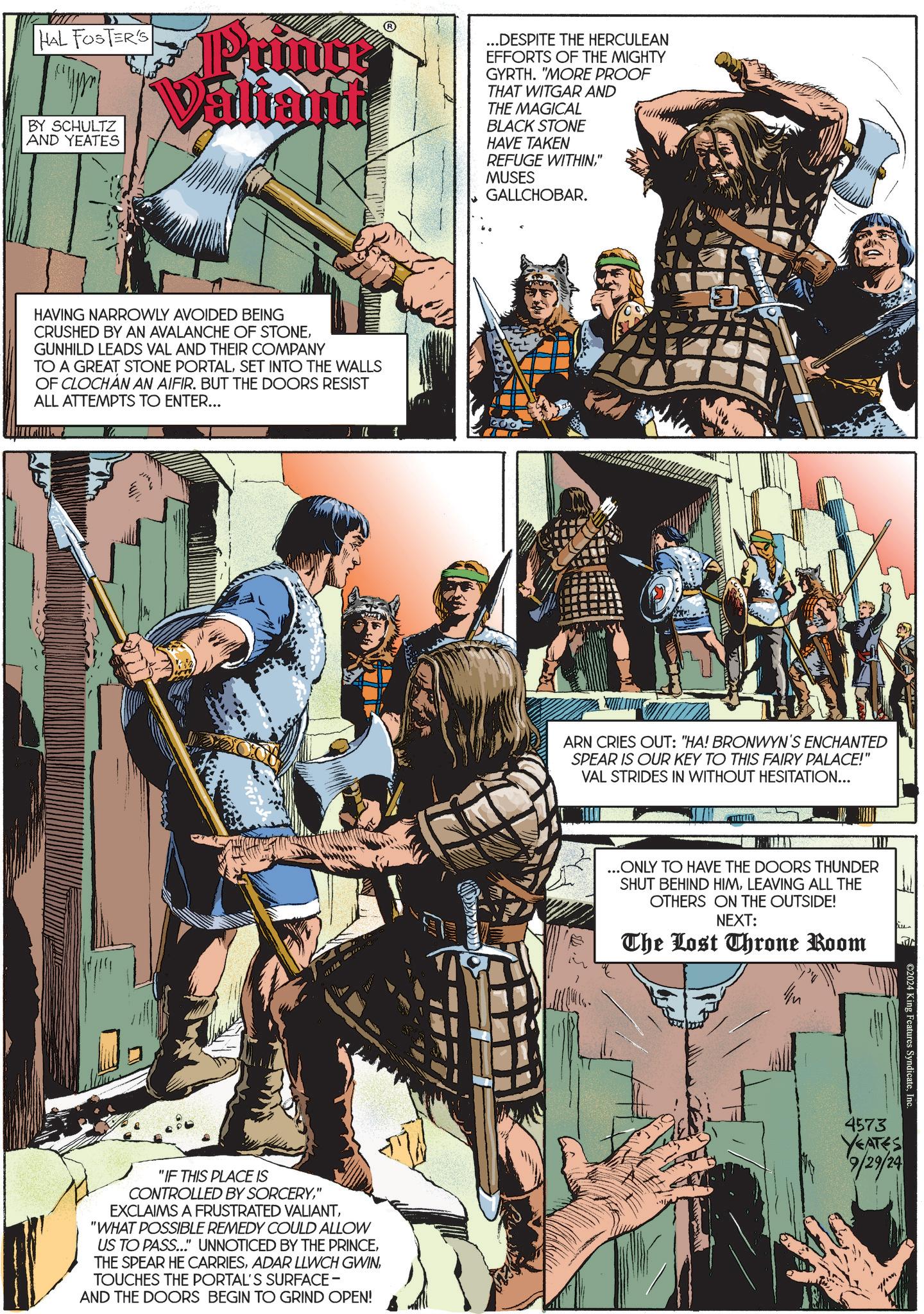 Illustration OCR: HAL FOSTER'S BY SCHULTZ AND YEATES Printe Valiant ...DESPITE THE HERCULEAN EFFORTS OF THE MIGHTY GYRTH. "MORE PROOF THAT WITGAR AND THE MAGICAL BLACK STONE HAVE TAKEN REFUGE WITHIN" MUSES GALLCHOBAR. HAVING NARROWLY AVOIDED BEING CRUSHED BY AN AVALANCHE OF STONEGUNHILD LEADS VAL AND THEIR COMPANY TO A GREAT STONE PORTALSET INTO THE WALLS OF CLOCHAN AN AIFIR. BUT THE DOORS RESIST ALL ATTEMPTS TO ENTER... "IF THIS PLACE IS CONTROLLED BY SORCERY" EXCLAIMS A FRUSTRATED VALIANT"WHAT POSSIBLE REMEDY COULD ALLOW US TO PASS..." UNNOTICED BY THE PRINCETOUCHES THE PORTAL'S SURFACE - AND THE DOORS BEGIN TO GRIND OPEN! ARN CRIES OUT: "HA! BRONWYN'S ENCHANTED SPEAR IS OUR KEY TO THIS FAIRY PALACE!" VAL STRIDES IN WITHOUT HESITATION... ...ONLY TO HAVE THE DOORS THUNDER SHUT BEHIND HIMLEAVING ALL THE OTHERS ON THE OUTSIDE! NEXT: The Lost Throne Room ©2024 King Features Syndicate. 4573 YEATES 9/29/24 HAL FOSTER'S BY SCHULTZ AND YEATES Printe Valiant ... DESPITE THE HERCULEAN EFFORTS OF THE MIGHTY GYRTH . " MORE PROOF THAT WITGAR AND THE MAGICAL BLACK STONE HAVE TAKEN REFUGE WITHIN" MUSES GALLCHOBAR . HAVING NARROWLY AVOIDED BEING CRUSHED BY AN AVALANCHE OF STONEGUNHILD LEADS VAL AND THEIR COMPANY TO A GREAT STONE PORTALSET INTO THE WALLS OF CLOCHAN AN AIFIR . BUT THE DOORS RESIST ALL ATTEMPTS TO ENTER ... " IF THIS PLACE IS CONTROLLED BY SORCERY" EXCLAIMS A FRUSTRATED VALIANT" WHAT POSSIBLE REMEDY COULD ALLOW US TO PASS ... " UNNOTICED BY THE PRINCETHE SPEAR HE CARRIESADAR LLWCH GWINTOUCHES THE PORTAL'S SURFACE - AND THE DOORS BEGIN TO GRIND OPEN ! ARN CRIES OUT : " HA ! BRONWYN'S ENCHANTED SPEAR IS OUR KEY TO THIS FAIRY PALACE ! " VAL STRIDES IN WITHOUT HESITATION ... ... ONLY TO HAVE THE DOORS THUNDER SHUT BEHIND HIMLEAVING ALL THE OTHERS ON THE OUTSIDE ! NEXT : The Lost Throne Room © 2024 King Features Syndicate . 4573 YEATES 9/29/24