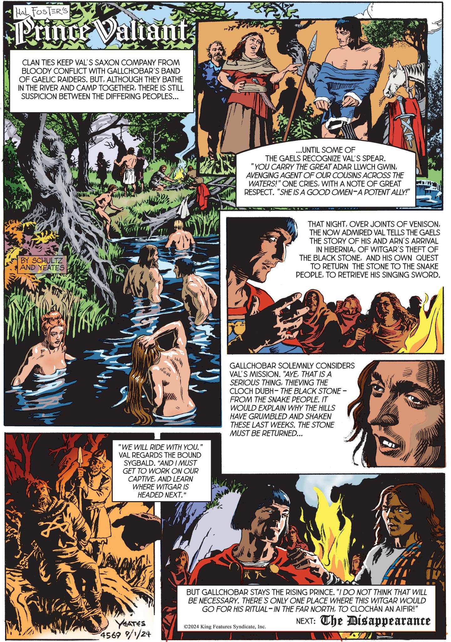 Humour OCR: HAL FOSTER'S Prince Valiant CLAN TIES KEEP VAL'S SAXON COMPANY FROM BLOODY CONFLICT WITH GALLCHOBAR'S BAND OF GAELIC RAIDERS. BUTALTHOUGH THEY BATHE IN THE RIVER AND CAMP TOGETHERTHERE IS STILL SUSPICION BETWEEN THE DIFFERING PEOPLES... BY SCHULTZ AND YEATES Im "WE WILL RIDE WITH YOU. VAL REGARDS THE BOUND SYGBALD. "AND I MUST GET TO WORK ON OUR CAPTIVEAND LEARN WHERE WITGAR IS HEADED NEXT." " ...UNTIL SOME OF THE GAELS RECOGNIZE VAL'S SPEAR. "YOU CARRY THE GREAT ADAR LLWCH GWINAVENGING AGENT OF OUR COUSINS ACROSS THE WATERS!" ONE CRIESWITH A NOTE OF GREAT RESPECT. "SHE IS A GOOD OMEN-A POTENT ALLY!" THAT NIGHTTHE NOW ADMIRED VAL TELLS THE GAELS THE STORY OF HIS AND ARN'S ARRIVAL IN HIBERNIAOF WITGAR'S THEFT OF THE BLACK STONEAND HIS OWN QUEST TO RETURN THE STONE TO THE SNAKE PEOPLETO RETRIEVE HIS SINGING SWORD. GALLCHOBAR SOLEMNLY CONSIDERS VAL'S MISSION. "AYETHAT IS A SERIOUS THINGTHIEVING THE CLOCH DUBH-THE BLACK STONE - FROM THE SNAKE PEOPLE. IT WOULD EXPLAIN WHY THE HILLS HAVE GRUMBLED AND SHAKEN THESE LAST WEEKS. THE STONE MUST BE RETURNED... YEATES 4569 9/1/24 BUT GALLCHOBAR STAYS THE RISING PRINCE. "I DO NOT THINK THAT WILL BE NECESSARY. THERE'S ONLY ONE PLACE WHERE THIS WITGAR WOULD GO FOR HIS RITUAL-IN THE FAR NORTHTO CLOCHAN AN AIFIR!" ©2024 King Features SyndicateInc. NEXT: The Disappearance HAL FOSTER'S Prince Valiant CLAN TIES KEEP VAL'S SAXON COMPANY FROM BLOODY CONFLICT WITH GALLCHOBAR'S BAND OF GAELIC RAIDERS . BUTALTHOUGH THEY BATHE IN THE RIVER AND CAMP TOGETHERTHERE IS STILL SUSPICION BETWEEN THE DIFFERING PEOPLES ... BY SCHULTZ AND YEATES Im " WE WILL RIDE WITH YOU . VAL REGARDS THE BOUND SYGBALD . " AND I MUST GET TO WORK ON OUR CAPTIVEAND LEARN WHERE WITGAR IS HEADED NEXT . " " ... UNTIL SOME OF THE GAELS RECOGNIZE VAL'S SPEAR . " YOU CARRY THE GREAT ADAR LLWCH GWINAVENGING AGENT OF OUR COUSINS ACROSS THE WATERS ! " ONE CRIESWITH A NOTE OF GREAT RESPECT . " SHE IS A GOOD OMEN - A POTENT ALLY ! " THAT NIGHTOVER JOINTS OF VENISONTHE NOW ADMIRED VAL TELLS THE GAELS THE STORY OF HIS AND ARN'S ARRIVAL IN HIBERNIAOF WITGAR'S THEFT OF THE BLACK STONEAND HIS OWN QUEST TO RETURN THE STONE TO THE SNAKE PEOPLETO RETRIEVE HIS SINGING SWORD . GALLCHOBAR SOLEMNLY CONSIDERS VAL'S MISSION . " AYETHAT IS A SERIOUS THINGTHIEVING THE CLOCH DUBH - THE BLACK STONE - FROM THE SNAKE PEOPLE . IT WOULD EXPLAIN WHY THE HILLS HAVE GRUMBLED AND SHAKEN THESE LAST WEEKS . THE STONE MUST BE RETURNED ... YEATES 4569 9/1/24 BUT GALLCHOBAR STAYS THE RISING PRINCE . " I DO NOT THINK THAT WILL BE NECESSARY . THERE'S ONLY ONE PLACE WHERE THIS WITGAR WOULD GO FOR HIS RITUAL - IN THE FAR NORTHTO CLOCHAN AN AIFIR ! " © 2024 King Features SyndicateInc. NEXT : The Disappearance