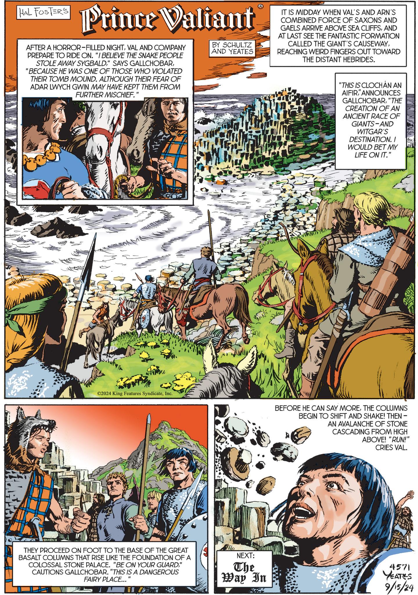 Fiction OCR: HAL FOSTER'S Prince Valiant AFTER A HORROR-FILLED NIGHTVAL AND COMPANY PREPARE TO RIDE ON. "I BELIEVE THE SNAKE PEOPLE STOLE AWAY SYGBALD"BECAUSE HE WAS ONE OF THOSE WHO VIOLATED THEIR TOMB MOUND. ALTHOUGH THEIR FEAR OF ADAR LWYCH GWIN MAY HAVE KEPT THEM FROM FURTHER MISCHIEF.' BY SCHULTZ AND YEATES IT IS MIDDAY WHEN VAL'S AND ARN'S COMBINED FORCE OF SAXONS AND GAELS ARRIVE ABOVE SEA CLIFFSAND AT LAST SEE THE FANTASTIC FORMATION CALLED THE GIANT'S CAUSEWAYREACHING WEIRD FINGERS OUT TOWARD THE DISTANT HEBRIDES. ©2024 King Features SyndicateInc. THEY PROCEED ON FOOT TO THE BASE OF THE GREAT BASALT COLUMNS THAT RISE LIKE THE FOUNDATION OF A COLOSSAL STONE PALACE. "BE ON YOUR GUARD" CAUTIONS GALLCHOBAR. "THIS IS A DANGEROUS FAIRY PLACE... " NEXT: "THIS IS CLOCHAN AN AIFIR" ANNOUNCES GALLCHOBAR"THE CREATION OF AN ANCIENT RACE OF GIANTS-AND WITGAR'S DESTINATION. I WOULD BET MY LIFE ON IT." BEFORE HE CAN SAY MORETHE COLUMNS BEGIN TO SHIFT AND SHAKE! THEN - AN AVALANCHE OF STONE CASCADING FROM HIGH ABOVE! "RUN!" CRIES VAL. The Way In 4571 YEATES 9/15/24 HAL FOSTER'S Prince Valiant AFTER A HORROR - FILLED NIGHTVAL AND COMPANY PREPARE TO RIDE ON . " I BELIEVE THE SNAKE PEOPLE STOLE AWAY SYGBALD" SAYS GALLCHOBAR" BECAUSE HE WAS ONE OF THOSE WHO VIOLATED THEIR TOMB MOUND . ALTHOUGH THEIR FEAR OF ADAR LWYCH GWIN MAY HAVE KEPT THEM FROM FURTHER MISCHIEF . ' BY SCHULTZ AND YEATES IT IS MIDDAY WHEN VAL'S AND ARN'S COMBINED FORCE OF SAXONS AND GAELS ARRIVE ABOVE SEA CLIFFSAND AT LAST SEE THE FANTASTIC FORMATION CALLED THE GIANT'S CAUSEWAYREACHING WEIRD FINGERS OUT TOWARD THE DISTANT HEBRIDES . © 2024 King Features SyndicateInc. THEY PROCEED ON FOOT TO THE BASE OF THE GREAT BASALT COLUMNS THAT RISE LIKE THE FOUNDATION OF A COLOSSAL STONE PALACE . " BE ON YOUR GUARD" CAUTIONS GALLCHOBAR . " THIS IS A DANGEROUS FAIRY PLACE ... " NEXT : " THIS IS CLOCHAN AN AIFIR" ANNOUNCES GALLCHOBAR" THE CREATION OF AN ANCIENT RACE OF GIANTS - AND WITGAR'S DESTINATION . I WOULD BET MY LIFE ON IT . " BEFORE HE CAN SAY MORETHE COLUMNS BEGIN TO SHIFT AND SHAKE ! THEN - AN AVALANCHE OF STONE CASCADING FROM HIGH ABOVE ! " RUN ! " CRIES VAL . The Way In 4571 YEATES 9/15/24