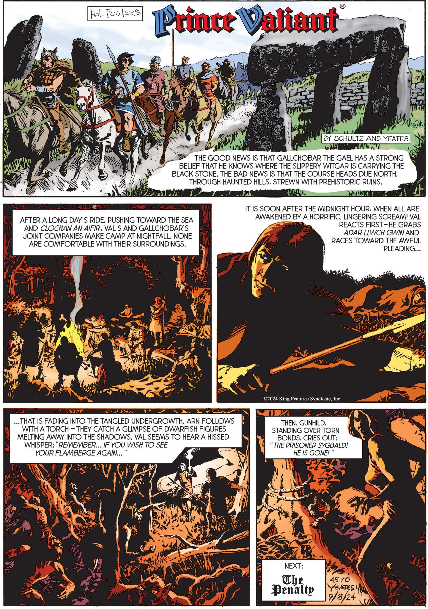 Illustration OCR: HAL FOSTER'S Prince Valiant BY SCHULTZ AND YEATES THE GOOD NEWS IS THAT GALLCHOBAR THE GAEL HAS A STRONG BELIEF THAT HE KNOWS WHERE THE SLIPPERY WITGAR IS CARRYING THE BLACK STONE. THE BAD NEWS IS THAT THE COURSE HEADS DUE NORTHSTREWN WITH PREHISTORIC RUINS. AFTER A LONG DAY'S RIDEPUSHING TOWARD THE SEA AND CLOCHAN AN AIFIRVAL'S AND GALLCHOBAR'S JOINT COMPANIES MAKE CAMP AT NIGHTFALL. NONE ARE COMFORTABLE WITH THEIR SURROUNDINGS. MINTY Y IT IS SOON AFTER THE MIDNIGHT HOURWHEN ALL ARE AWAKENED BY A HORRIFICLINGERING SCREAM! VAL REACTS FIRST - HE GRABS ADAR LLWCH GWIN AND RACES TOWARD THE AWFUL PLEADING... ©2024 King Features SyndicateInc. ...THAT IS FADING INTO THE TANGLED UNDERGROWTH. ARN FOLLOWS WITH A TORCH - THEY CATCH A GLIMPSE OF DWARFISH FIGURES MELTING AWAY INTO THE SHADOWS. VAL SEEMS TO HEAR A HISSED WHISPER: "REMEMBER... IF YOU WISH TO SEE YOUR FLAMBERGE AGAIN... " THENSTANDING OVER TORN BONDSCRIES OUT: "THE PRISONER SYGBALD! HE IS GONE!" NEXT: The Penalty 4570 s YEATES A 9/8/24 HAL FOSTER'S Prince Valiant BY SCHULTZ AND YEATES THE GOOD NEWS IS THAT GALLCHOBAR THE GAEL HAS A STRONG BELIEF THAT HE KNOWS WHERE THE SLIPPERY WITGAR IS CARRYING THE BLACK STONE . THE BAD NEWS IS THAT THE COURSE HEADS DUE NORTHTHROUGH HAUNTED HILLSSTREWN WITH PREHISTORIC RUINS . AFTER A LONG DAY'S RIDEPUSHING TOWARD THE SEA AND CLOCHAN AN AIFIRVAL'S AND GALLCHOBAR'S JOINT COMPANIES MAKE CAMP AT NIGHTFALL . NONE ARE COMFORTABLE WITH THEIR SURROUNDINGS . MINTY Y IT IS SOON AFTER THE MIDNIGHT HOURWHEN ALL ARE AWAKENED BY A HORRIFICLINGERING SCREAM ! VAL REACTS FIRST - HE GRABS ADAR LLWCH GWIN AND RACES TOWARD THE AWFUL PLEADING ... © 2024 King Features SyndicateInc. ... THAT IS FADING INTO THE TANGLED UNDERGROWTH . ARN FOLLOWS WITH A TORCH - THEY CATCH A GLIMPSE OF DWARFISH FIGURES MELTING AWAY INTO THE SHADOWS . VAL SEEMS TO HEAR A HISSED WHISPER : " REMEMBER ... IF YOU WISH TO SEE YOUR FLAMBERGE AGAIN ... " THENSTANDING OVER TORN BONDSCRIES OUT : " THE PRISONER SYGBALD ! HE IS GONE ! " NEXT : The Penalty 4570 s YEATES A 9/8/24