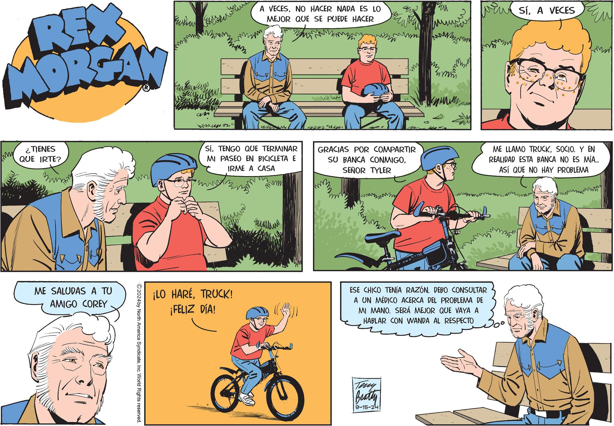 Mammal OCR: REX MORGAN ¿TIENES QUE IRTE? ME SALUDAS A TU AMIGO COREY W ©2024by North America SyndicateInc. World Rights reserved. an ???? A VECESNO HACER NADA ES LO MEJOR QUE SE PUEDE HACER SíA VECES SÍTENGO QUE TERMINAR MI PASEO EN BICICLETA E IRME A CASA GRACIAS POR COMPARTIR SU BANCA CONMIGOSEÑOR TYLER ME LLAMO TRUCKSOCIO. Y EN REALIDAD ESTA BANCA NO ES MÍA... ASÍ QUE NO HAY PROBLEMA ???? ¡LO HARÉTRUCK! ¡FELIZ DÍA! ESE CHICO TENÍA RAZÓN. DEBO CONSULTAR A UN MÉDICO ACERCA DEL PROBLEMA DE MI MANO. SERÁ MEJOR QUE VAYA A HABLAR CON WANDA AL RESPECTO Teny Beatty 9-15-24 REX MORGAN ¿ TIENES QUE IRTE ? ME SALUDAS A TU AMIGO COREY W © 2024by North America SyndicateInc. World Rights reserved . an ???? A VECESNO HACER NADA ES LO MEJOR QUE SE PUEDE HACER SíA VECES SÍTENGO QUE TERMINAR MI PASEO EN BICICLETA E IRME A CASA GRACIAS POR COMPARTIR SU BANCA CONMIGOSEÑOR TYLER ME LLAMO TRUCKSOCIO . Y EN REALIDAD ESTA BANCA NO ES MÍA ... ASÍ QUE NO HAY PROBLEMA ???? ¡ LO HARÉTRUCK ! ¡ FELIZ DÍA ! ESE CHICO TENÍA RAZÓN . DEBO CONSULTAR A UN MÉDICO ACERCA DEL PROBLEMA DE MI MANO . SERÁ MEJOR QUE VAYA A HABLAR CON WANDA AL RESPECTO Teny Beatty 9-15-24