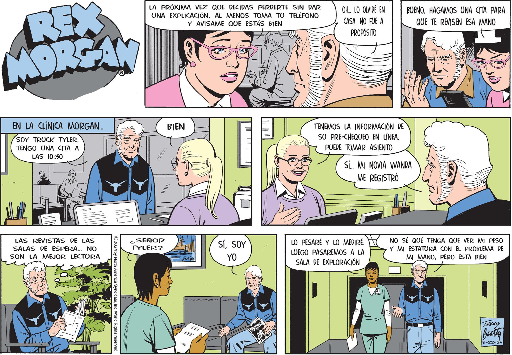Comic book OCR: REX MORGAN LA PRÓXIMA VEZ QUE DECIDAS PERDERTE SIN DAR UNA EXPLICACIÓNAL MENOS TOMA TU TELÉFONO Y AVÍSAME QUE ESTÁS BIEN OH... LO OLVIDÉ EN CASA. NO FUE A PROPÓSITO BUENOHAGAMOS UNA CITA PARA QUE TE REVISEN ESA MANO EN LA CLÍNICA MORGAN... SOY TRUCK TYLER. TENGO UNA CITA A LAS 10:30 LAS REVISTAS DE LAS SALAS DE ESPERA... NO SON LA MEJOR LECTURA 2024by North America SyndicateInc. World Rights reserved. BIEN ¿SEÑOR TYLER? SíSOY YO TENEMOS LA INFORMACIÓN DE SU PRE-CHEQUEO EN LÍNEA. PUEDE TOMAR ASIENTO Sí... MI NOVIA WANDA ME REGISTRÓ LO PESARÉ Y LO MEDIRÉ. LUEGO PASAREMOS A LA SALA DE EXPLORACIÓN NO SÉ QUE TENGA QUE VER MI PESO Y MI ESTATURA CON EL PROBLEMA DE MI MANOPERO ESTÁ BIEN Teny Beatty 9-22-24 REX MORGAN LA PRÓXIMA VEZ QUE DECIDAS PERDERTE SIN DAR UNA EXPLICACIÓNAL MENOS TOMA TU TELÉFONO Y AVÍSAME QUE ESTÁS BIEN OH ... LO OLVIDÉ EN CASA . NO FUE A PROPÓSITO BUENOHAGAMOS UNA CITA PARA QUE TE REVISEN ESA MANO EN LA CLÍNICA MORGAN ... SOY TRUCK TYLER . TENGO UNA CITA A LAS 10:30 LAS REVISTAS DE LAS SALAS DE ESPERA ... NO SON LA MEJOR LECTURA 2024by North America SyndicateInc. World Rights reserved . BIEN ¿ SEÑOR TYLER ? SíSOY YO TENEMOS LA INFORMACIÓN DE SU PRE - CHEQUEO EN LÍNEA . PUEDE TOMAR ASIENTO Sí ... MI NOVIA WANDA ME REGISTRÓ LO PESARÉ Y LO MEDIRÉ . LUEGO PASAREMOS A LA SALA DE EXPLORACIÓN NO SÉ QUE TENGA QUE VER MI PESO Y MI ESTATURA CON EL PROBLEMA DE MI MANOPERO ESTÁ BIEN Teny Beatty 9-22-24