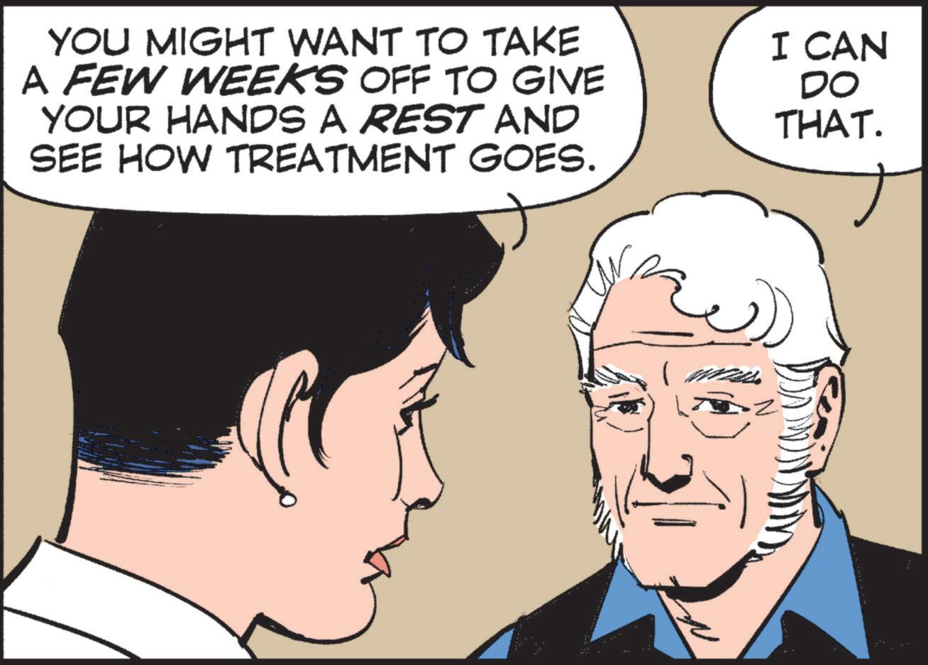 Cartoon OCR: YOU MIGHT WANT TO TAKE A FEW WEEKS OFF TO GIVE YOUR HANDS A REST AND SEE HOW TREATMENT GOES. I CAN DO THAT. YOU MIGHT WANT TO TAKE A FEW WEEKS OFF TO GIVE YOUR HANDS A REST AND SEE HOW TREATMENT GOES . I CAN DO THAT .