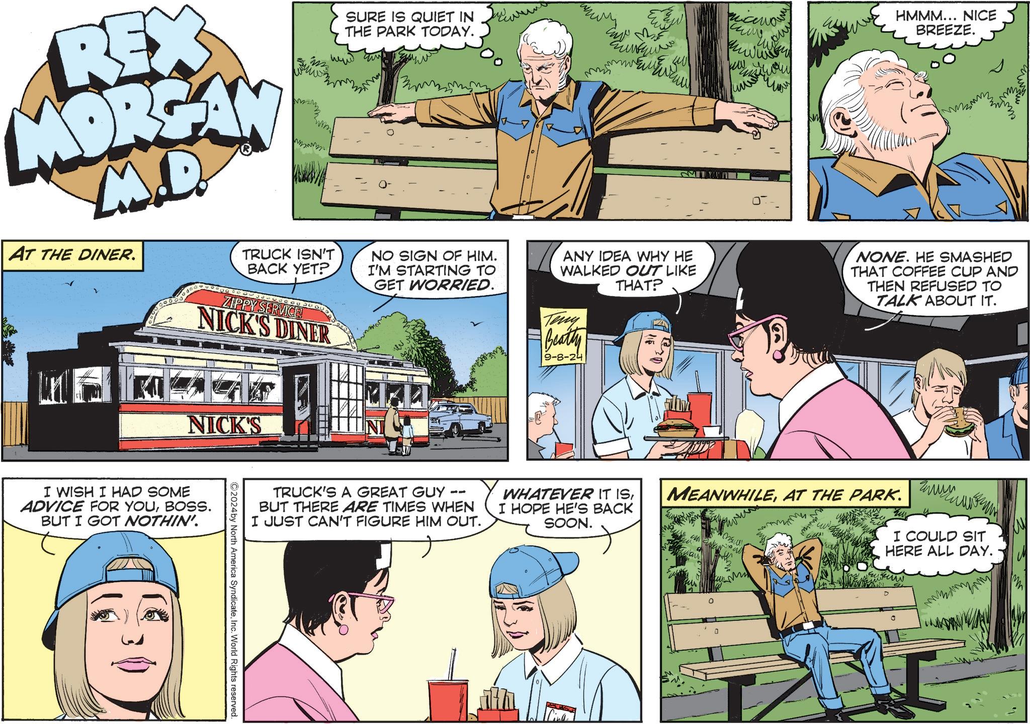 Conversation OCR: REX MORSAY M.D. AT THE DINER. SURE IS QUIET IN THE PARK TODAY. TRUCK ISN'T BACK YET? NO SIGN OF HIM. I'M STARTING TO GET WORRIED. ZIPPY SERVICE! NICK'S DINER MI niceman ????? Many HMMM... NICE BREEZE. ANY IDEA WHY HE WALKED OUT LIKE THAT? Teny Beatty 9-8-24 NONE. HE SMASHED THAT COFFEE CUP AND THEN REFUSED TO TALK ABOUT IT. NICK'S I WISH I HAD SOME ADVICE FOR YOUBOSS. BUT I GOT NOTHIN'. TRUCK'S A GREAT GUY 11 BUT THERE ARE TIMES WHEN I JUST CAN'T FIGURE HIM OUT. WHATEVER IT ISI HOPE HE'S BACK SOON. MEANWHILEAT THE PARK. M ???? I COULD SIT HERE ALL DAY. m 2024 by North America SyndicateInc. World Rights reserved. Cinle REX MORSAY M.D. AT THE DINER . SURE IS QUIET IN THE PARK TODAY . TRUCK ISN'T BACK YET ? NO SIGN OF HIM . I'M STARTING TO GET WORRIED . ZIPPY SERVICE ! NICK'S DINER MI niceman ????? Many HMMM ... NICE BREEZE . ANY IDEA WHY HE WALKED OUT LIKE THAT ? Teny Beatty 9-8-24 NONE . HE SMASHED THAT COFFEE CUP AND THEN REFUSED TO TALK ABOUT IT . NICK'S I WISH I HAD SOME ADVICE FOR YOUBOSS . BUT I GOT NOTHIN ' . TRUCK'S A GREAT GUY 11 BUT THERE ARE TIMES WHEN I JUST CAN'T FIGURE HIM OUT . WHATEVER IT ISI HOPE HE'S BACK SOON . MEANWHILEAT THE PARK . M ???? I COULD SIT HERE ALL DAY . m 2024 by North America SyndicateInc. World Rights reserved . Cinle