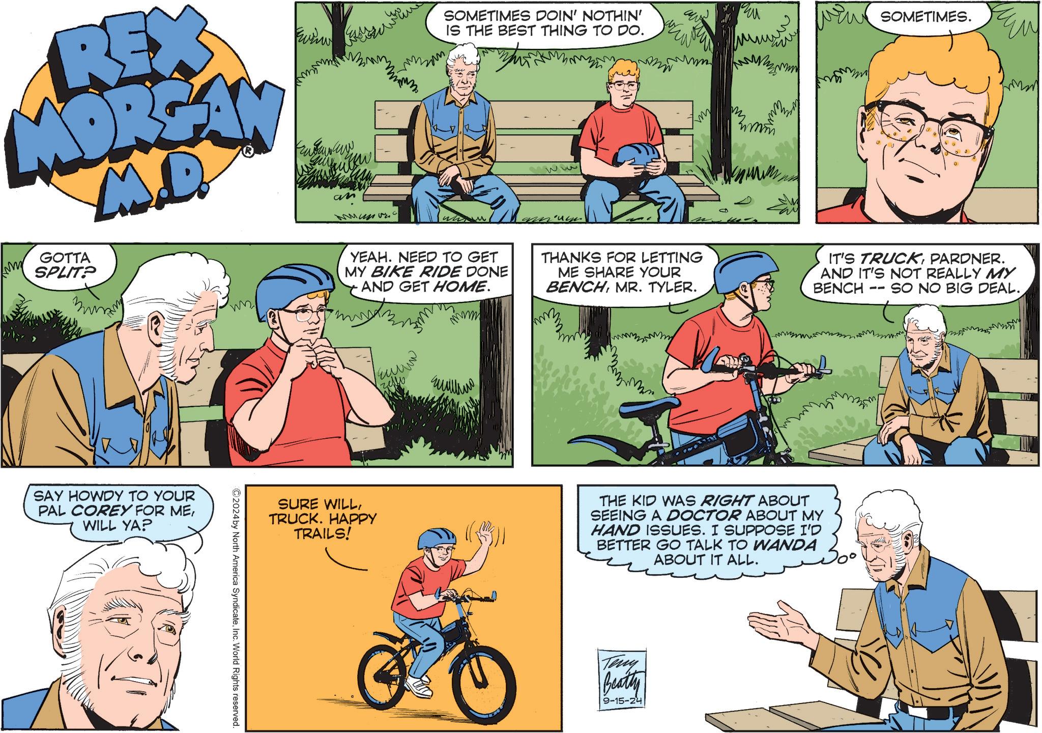 Line OCR: REX MORGAN M.D. GOTTA SPLIT? an SOMETIMES DOIN' NOTHIN' IS THE BEST THING TO DO. mm SAY HOWDY TO YOUR PAL COREY FOR MEWILL YA? ©2024 by North America SyndicateInc. World Rights reserved. m my SOMETIMES. YEAH. NEED TO GET MY BIKE RIDE DONE AND GET HOME. THANKS FOR LETTING ME SHARE YOUR BENCHMR. TYLER. IT'S TRUCKPARDNER. AND IT'S NOT REALLY MY BENCH SO NO BIG DEAL. -- ??? ????? m SURE WILLTRUCK. HAPPY TRAILS! THE KID WAS RIGHT ABOUT SEEING A DOCTOR ABOUT MY HAND ISSUES. I SUPPOSE I'D BETTER GO TALK TO WANDA ABOUT IT ALL. Teny Beatty 9-15-24 100 ?? REX MORGAN M.D. GOTTA SPLIT ? an SOMETIMES DOIN ' NOTHIN ' IS THE BEST THING TO DO . mm SAY HOWDY TO YOUR PAL COREY FOR MEWILL YA ? © 2024 by North America SyndicateInc. World Rights reserved . m my SOMETIMES . YEAH . NEED TO GET MY BIKE RIDE DONE AND GET HOME . THANKS FOR LETTING ME SHARE YOUR BENCHMR . TYLER . IT'S TRUCKPARDNER . AND IT'S NOT REALLY MY BENCH SO NO BIG DEAL . -- ??? ????? m SURE WILLTRUCK . HAPPY TRAILS ! THE KID WAS RIGHT ABOUT SEEING A DOCTOR ABOUT MY HAND ISSUES . I SUPPOSE I'D BETTER GO TALK TO WANDA ABOUT IT ALL . Teny Beatty 9-15-24 100 ??