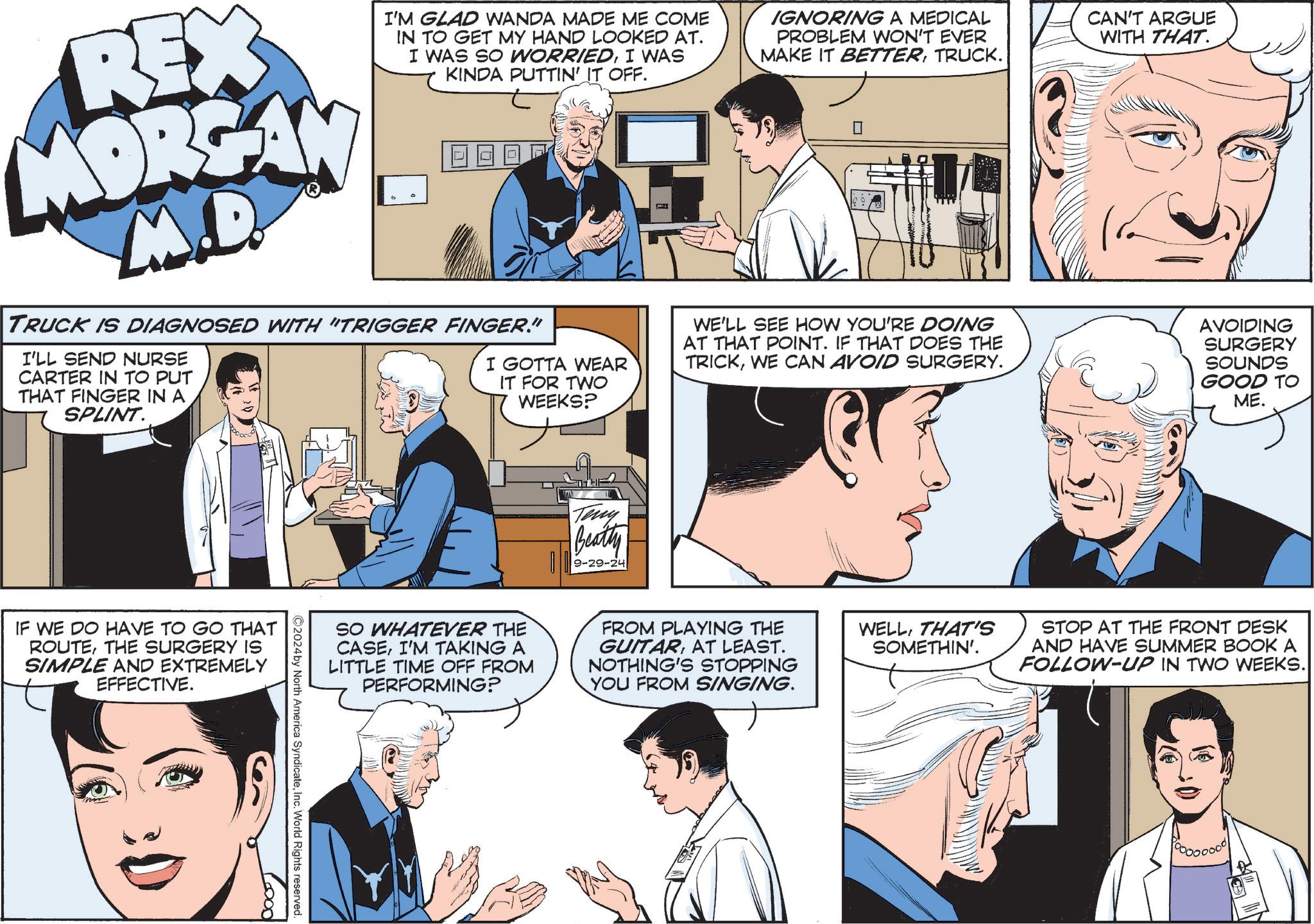 Sharing OCR: REX MORGAN M.D I'M GLAD WANDA MADE ME COME IN TO GET MY HAND LOOKED AT. I WAS SO WORRIEDI WAS KINDA PUTTIN' IT OFF. TRUCK IS DIAGNOSED WITH "TRIGGER FINGER." I'LL SEND NURSE CARTER IN TO PUT THAT FINGER IN A SPLINT. I GOTTA WEAR IT FOR TWO WEEKS? IGNORING A MEDICAL PROBLEM WON'T EVER MAKE IT BETTERTRUCK. ? WE'LL SEE HOW YOU'RE DOING AT THAT POINT. IF THAT DOES THE TRICKWE CAN AVOID SURGERY. CAN'T ARGUE WITH THAT. AVOIDING SURGERY SOUNDS GOOD TO ME. IF WE DO HAVE TO GO THAT ROUTETHE SURGERY IS SIMPLE AND EXTREMELY EFFECTIVE. Teny Beatty 9-29-24 SO WHATEVER THE CASEI'M TAKING A LITTLE TIME OFF FROM PERFORMING? FROM PLAYING THE GUITARAT LEAST. NOTHING'S STOPPING YOU FROM SINGING. ©2024by North America SyndicateInc. World Rights reserved. WELLTHAT'S SOMETHIN'. STOP AT THE FRONT DESK AND HAVE SUMMER BOOK A FOLLOW-UP IN TWO WEEKS.|| REX MORGAN M.D I'M GLAD WANDA MADE ME COME IN TO GET MY HAND LOOKED AT . I WAS SO WORRIEDI WAS KINDA PUTTIN ' IT OFF . TRUCK IS DIAGNOSED WITH " TRIGGER FINGER . " I'LL SEND NURSE CARTER IN TO PUT THAT FINGER IN A SPLINT . I GOTTA WEAR IT FOR TWO WEEKS ? IGNORING A MEDICAL PROBLEM WON'T EVER MAKE IT BETTERTRUCK . ? WE'LL SEE HOW YOU'RE DOING AT THAT POINT . IF THAT DOES THE TRICKWE CAN AVOID SURGERY . CAN'T ARGUE WITH THAT . AVOIDING SURGERY SOUNDS GOOD TO ME . IF WE DO HAVE TO GO THAT ROUTETHE SURGERY IS SIMPLE AND EXTREMELY EFFECTIVE . Teny Beatty 9-29-24 SO WHATEVER THE CASEI'M TAKING A LITTLE TIME OFF FROM PERFORMING ? FROM PLAYING THE GUITARAT LEAST . NOTHING'S STOPPING YOU FROM SINGING . © 2024by North America SyndicateInc. World Rights reserved . WELLTHAT'S SOMETHIN ' . STOP AT THE FRONT DESK AND HAVE SUMMER BOOK A FOLLOW - UP IN TWO WEEKS . ||