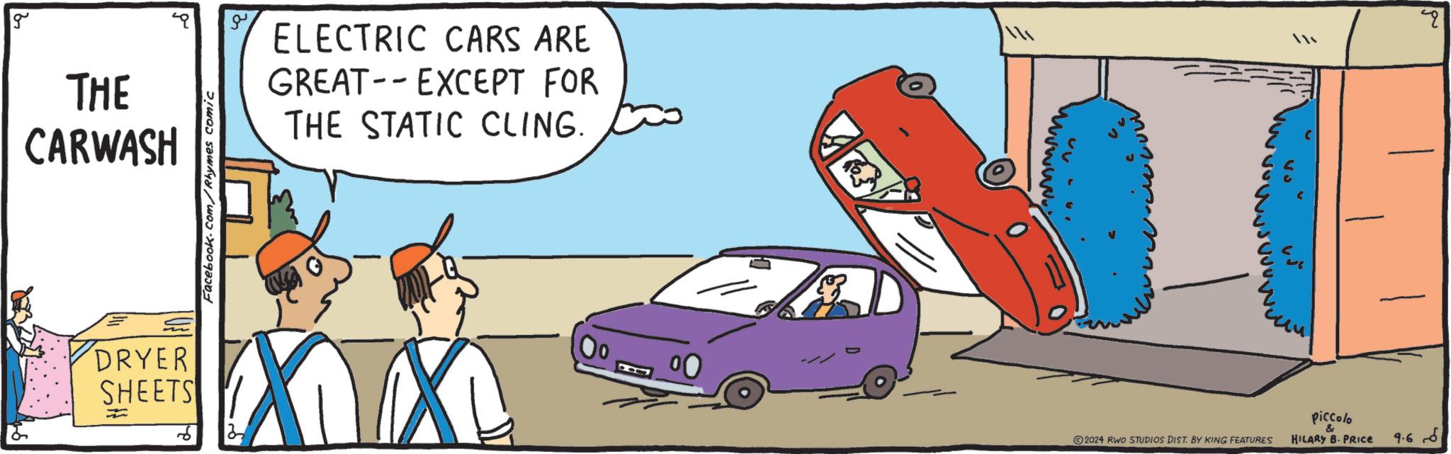 Mammal OCR: g THE CARWASH Facebook.com/Rhymes comic ELECTRIC CARS ARE - GREAT EXCEPT FOR THE STATIC CLING. 114 DRYER SHEETS == n 00 2024 RWO STUDIOS DIST. BY KING FEATURES piccolo & HILARY B. PRICE ?? 9.6 g THE CARWASH Facebook.com/Rhymes comic ELECTRIC CARS ARE - GREAT EXCEPT FOR THE STATIC CLING . 114 DRYER SHEETS == n 00 2024 RWO STUDIOS DIST . BY KING FEATURES piccolo & HILARY B. PRICE ?? 9.6