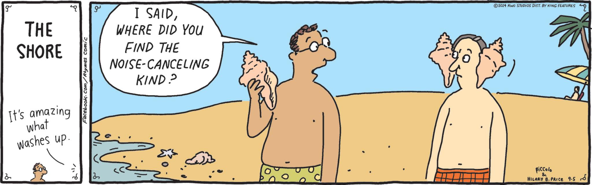 Art OCR: 2 g THE SHORE It's amazing what washes up. Facebook.com/Rhymes comic 3 ?? I SAIDWHERE DID YOU FIND THE NOISE-CANCELING KIND? © 2024 RIWO STUDIOS DIST. BY KING FEATURES piccolo & HILARY B. PRICE 9-5 6 2 g THE SHORE It's amazing what washes up . Facebook.com/Rhymes comic 3 ?? I SAIDWHERE DID YOU FIND THE NOISE - CANCELING KIND ? © 2024 RIWO STUDIOS DIST . BY KING FEATURES piccolo & HILARY B. PRICE 9-5 6