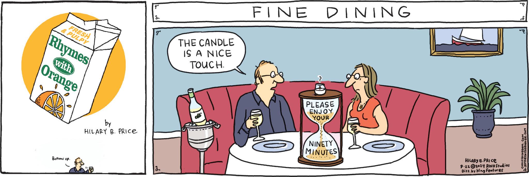 Humour OCR: FRESH & PULPY Rhymes with Orange Bottoms up. by HILARY B. PRICE g 2 g THE CANDLE IS A NICE TOUCH. 2 FINE DINING 8 PLEASE ENJOY YOUR NINETY MINUTES HILARY B.PRICE 9.222024 RWO Studios Dist. by King Features FRESH & PULPY Rhymes with Orange Bottoms up . by HILARY B. PRICE g 2 g THE CANDLE IS A NICE TOUCH . 2 FINE DINING 8 PLEASE ENJOY YOUR NINETY MINUTES HILARY B.PRICE 9.222024 RWO Studios Dist . by King Features