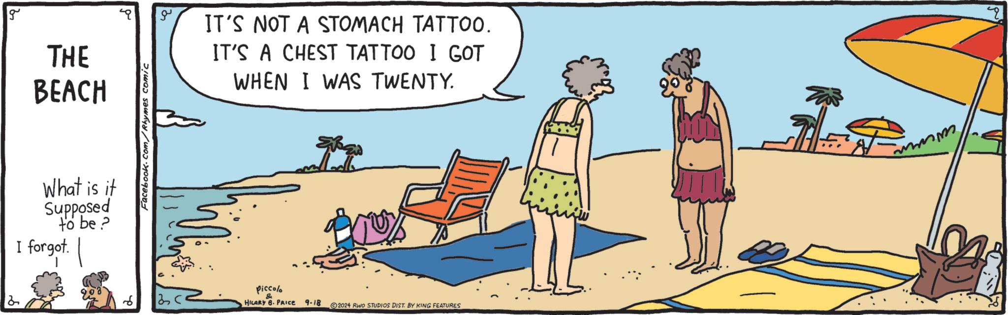 Line OCR: 2 g THE BEACH What is it Supposed to be? I forgot. Facebook.com/Rhymes comic ?? IT'S NOT A STOMACH TATTOO. IT'S A CHEST TATTOO I GOT WHEN I WAS TWENTY. Piccolo & HILARY B. PRICE 9-18 20.24 RWO STUDIOS DIST. BY KING FEATURES mmmm 2 g THE BEACH What is it Supposed to be ? I forgot . Facebook.com/Rhymes comic ?? IT'S NOT A STOMACH TATTOO . IT'S A CHEST TATTOO I GOT WHEN I WAS TWENTY . Piccolo & HILARY B. PRICE 9-18 20.24 RWO STUDIOS DIST . BY KING FEATURES mmmm
