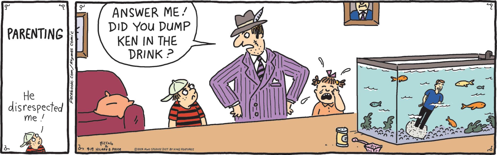 Hat OCR: 2 g PARENTING He disrespected me! Facebook.com/Rhymes comic ?? Piccolo 39-19 HILARY B.PRICE ANSWER ME! DID YOU DUMP KEN IN THE DRINK? 2024 RWO STUDIOS DIST. BY KING FEATURES 2 g PARENTING He disrespected me ! Facebook.com/Rhymes comic ?? Piccolo 39-19 HILARY B.PRICE ANSWER ME ! DID YOU DUMP KEN IN THE DRINK ? 2024 RWO STUDIOS DIST . BY KING FEATURES