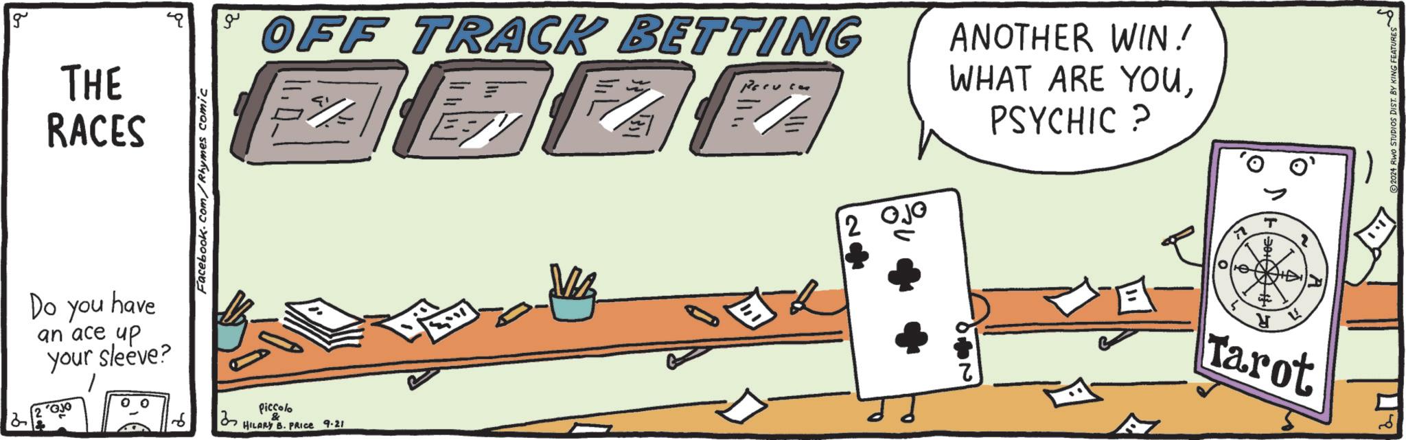 Automotive exterior OCR: g THE RACES have Do you an ace up your sleeve? Facebook.com/Rhymes comic ?? OFF TRACK BETTING E?? F/ Perucas Piccolo & HILARY B. PRICE 9.21 2 OJO ANOTHER WIN! WHAT ARE YOUPSYCHIC ? 10/10 H Tarot 2024 RWO STUDIOS DIST. BY KING FEATURES g THE RACES have Do you an ace up your sleeve ? Facebook.com/Rhymes comic ?? OFF TRACK BETTING E ?? F / Perucas Piccolo & HILARY B. PRICE 9.21 2 OJO ANOTHER WIN ! WHAT ARE YOUPSYCHIC ? 10/10 H Tarot 2024 RWO STUDIOS DIST . BY KING FEATURES