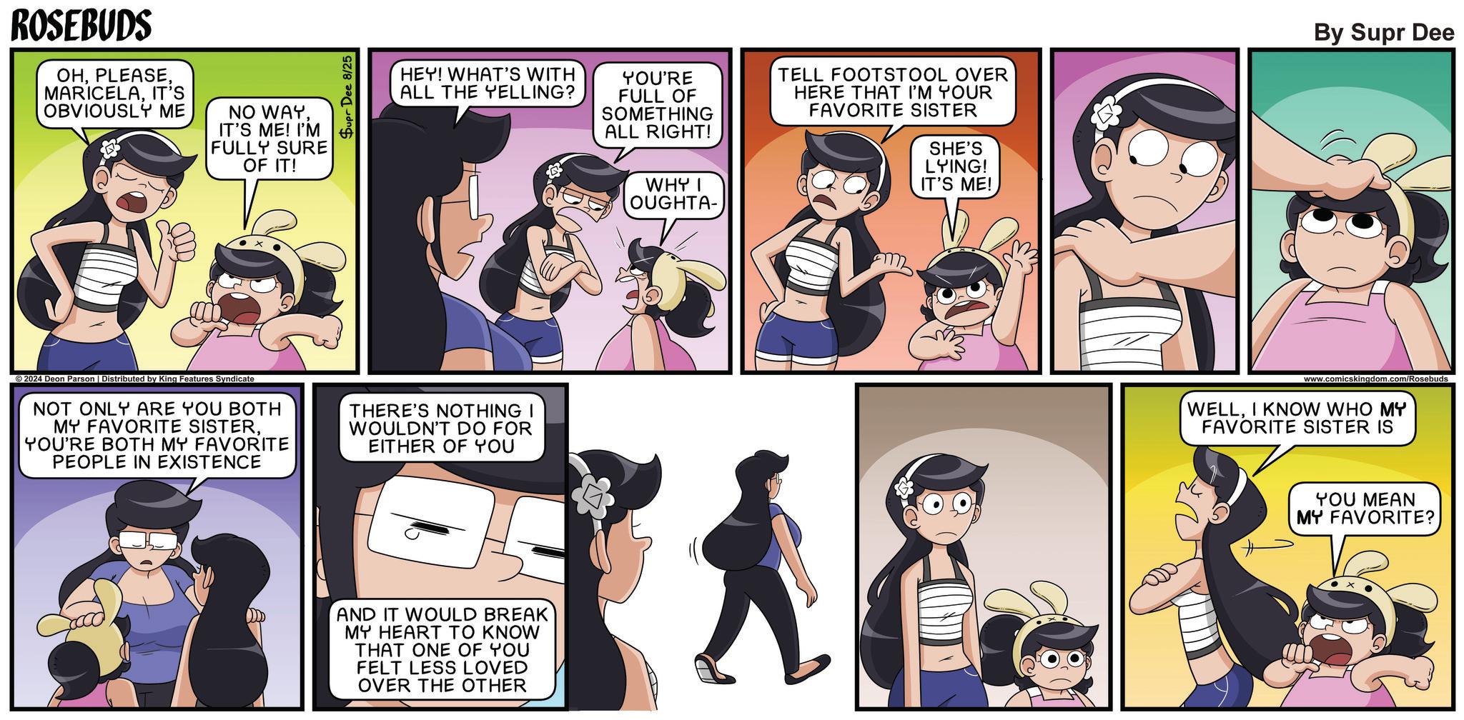 Font OCR: ROSEBUDS OHIT'S OBVIOUSLY ME NO WAYIT'S ME! I'M FULLY SURE OF IT! HEY! WHAT'S WITH ALL THE YELLING? YOU'RE FULL OF SOMETHING ALL RIGHT! TELL FOOTSTOOL OVER HERE THAT I'M YOUR FAVORITE SISTER SHE'S LYING! By Supr Dee ©2024 Deon Parson | Distributed by King Features Syndicate NOT ONLY ARE YOU BOTH MY FAVORITE SISTERYOU'RE BOTH MY FAVORITE PEOPLE IN EXISTENCE THERE'S NOTHING I WOULDN'T DO FOR EITHER OF YOU AND IT WOULD BREAK MY HEART TO KNOW THAT ONE OF YOU FELT LESS LOVED OVER THE OTHER WHY I OUGHTA- IT'S ME! www.comicskingdom.com/Rosebuds WELLI KNOW WHO MY FAVORITE SISTER IS YOU MEAN MY FAVORITE? ROSEBUDS OHIT'S OBVIOUSLY ME NO WAYIT'S ME ! I'M FULLY SURE OF IT ! HEY ! WHAT'S WITH ALL THE YELLING ? YOU'RE FULL OF SOMETHING ALL RIGHT ! TELL FOOTSTOOL OVER HERE THAT I'M YOUR FAVORITE SISTER SHE'S LYING ! By Supr Dee © 2024 Deon Parson | Distributed by King Features Syndicate NOT ONLY ARE YOU BOTH MY FAVORITE SISTERYOU'RE BOTH MY FAVORITE PEOPLE IN EXISTENCE THERE'S NOTHING I WOULDN'T DO FOR EITHER OF YOU AND IT WOULD BREAK MY HEART TO KNOW THAT ONE OF YOU FELT LESS LOVED OVER THE OTHER WHY I OUGHTA- IT'S ME ! www.comicskingdom.com/Rosebuds WELLI KNOW WHO MY FAVORITE SISTER IS YOU MEAN MY FAVORITE ?