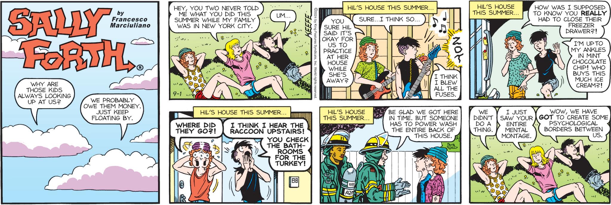 Comic book OCR: SALLY by Francesco Marciuliano FORTH WHY ARE THOSE KIDS ALWAYS LOOKING UP AT US? WE PROBABLY OWE THEM MONEY. JUST KEEP FLOATING BY. HEYYOU TWO NEVER TOLD ME WHAT YOU DID THIS SUMMER WHILE MY FAMILY WAS IN NEW YORK CITY. 9-1 UM... HIL'S HOUSE THIS SUMMER... WHERE DID THEY GO?! I THINK I HEAR THE RACCOON UPSTAIRS! YOU CHECK THE BATH- ROOMS FOR THE TURKEY! KEEFE HIL'S HOUSE THIS SUMMER... YOU SURE...I THINK SO... SURE HIL SAID IT'S OKAY FOR US TO PRACTICE AT HER HOUSE WHILE SHE'S AWAY? HIL'S HOUSE THIS SUMMER... 88 A2 27222 Not I THINK I BLEW ALL THE FUSES. HIL'S HOUSE THIS SUMMER... HOW WAS I SUPPOSED TO KNOW YOU REALLY HAD TO CLOSE THEIR FREEZER DRAWER?! I'M UP TO MY ANKLES IN MINT CHOCOLATE CHIP! WHO BUYS THIS MUCH ICE CREAM?! BE GLAD WE GOT HERE IN TIME. BUT SOMEONE HAS TO POWER WASH THE ENTIRE BACK OF THIS HOUSE. WE DIDN'T DO A THING. I JUST SAW YOUR ENTIRE MENTAL MONTAGE. WOWWE HAVE GOT TO CREATE SOME PSYCHOLOGICAL BORDERS BETWEEN US. SALLY by Francesco Marciuliano FORTH WHY ARE THOSE KIDS ALWAYS LOOKING UP AT US ? WE PROBABLY OWE THEM MONEY . JUST KEEP FLOATING BY . HEYYOU TWO NEVER TOLD ME WHAT YOU DID THIS SUMMER WHILE MY FAMILY WAS IN NEW YORK CITY . 9-1 UM ... HIL'S HOUSE THIS SUMMER ... WHERE DID THEY GO ?! I THINK I HEAR THE RACCOON UPSTAIRS ! YOU CHECK THE BATH- ROOMS FOR THE TURKEY ! KEEFE HIL'S HOUSE THIS SUMMER ... YOU SURE ... I THINK SO ... SURE HIL SAID IT'S OKAY FOR US TO PRACTICE AT HER HOUSE WHILE SHE'S AWAY ? HIL'S HOUSE THIS SUMMER ... 88 A2 27222 Not I THINK I BLEW ALL THE FUSES . HIL'S HOUSE THIS SUMMER ... HOW WAS I SUPPOSED TO KNOW YOU REALLY HAD TO CLOSE THEIR FREEZER DRAWER ?! I'M UP TO MY ANKLES IN MINT CHOCOLATE CHIP ! WHO BUYS THIS MUCH ICE CREAM ?! BE GLAD WE GOT HERE IN TIME . BUT SOMEONE HAS TO POWER WASH THE ENTIRE BACK OF THIS HOUSE . WE DIDN'T DO A THING . I JUST SAW YOUR ENTIRE MENTAL MONTAGE . WOWWE HAVE GOT TO CREATE SOME PSYCHOLOGICAL BORDERS BETWEEN US .