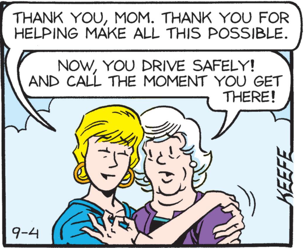 Cartoon OCR: 9-4 THANK YOUMOM. THANK YOU FOR HELPING MAKE ALL THIS POSSIBLE. NOWYOU DRIVE SAFELY! AND CALL THE MOMENT YOU GET THERE! KEEFE 9-4 THANK YOUMOM . THANK YOU FOR HELPING MAKE ALL THIS POSSIBLE . NOWYOU DRIVE SAFELY ! AND CALL THE MOMENT YOU GET THERE ! KEEFE