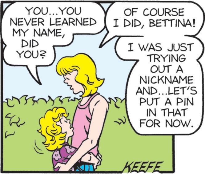 Happy OCR: YOU...YOU NEVER LEARNED MY NAMEDID YOU? ????? ? OF COURSE I DIDBETTINA! I WAS JUST TRYING OUT A NICKNAME AND... LET'S PUT A PIN IN THAT FOR NOW. KEEFE YOU ... YOU NEVER LEARNED MY NAMEDID YOU ? ????? ? OF COURSE I DIDBETTINA ! I WAS JUST TRYING OUT A NICKNAME AND ... LET'S PUT A PIN IN THAT FOR NOW . KEEFE