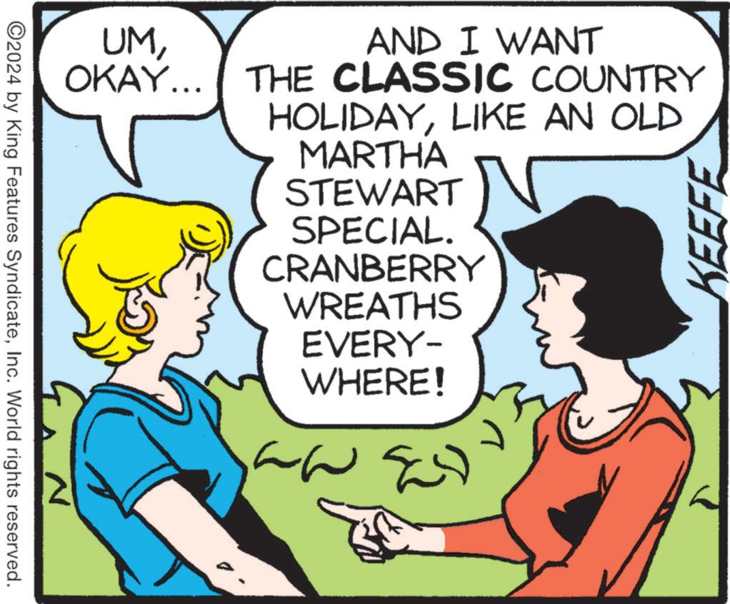Happy OCR: UMOKAY... AND I WANT THE CLASSIC COUNTRY HOLIDAYLIKE AN OLD ©2024 by King Features SyndicateInc. World rights reserved. N MARTHA STEWART SPECIAL. CRANBERRY WREATHS EVERY- WHERE! ??? KEEFE UMOKAY ... AND I WANT THE CLASSIC COUNTRY HOLIDAYLIKE AN OLD © 2024 by King Features SyndicateInc. World rights reserved . N MARTHA STEWART SPECIAL . CRANBERRY WREATHS EVERY- WHERE ! ??? KEEFE