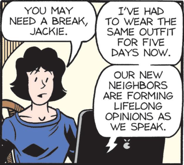 Happy OCR: YOU MAY NEED A BREAKJACKIE. ? I'VE HAD TO WEAR THE SAME OUTFIT FOR FIVE DAYS NOW. OUR NEW NEIGHBORS ARE FORMING LIFELONG OPINIONS AS WE SPEAK. 3 YOU MAY NEED A BREAKJACKIE . ? I'VE HAD TO WEAR THE SAME OUTFIT FOR FIVE DAYS NOW . OUR NEW NEIGHBORS ARE FORMING LIFELONG OPINIONS AS WE SPEAK . 3