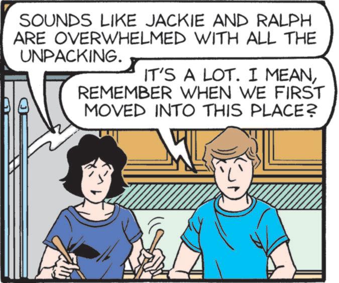 Font OCR: SOUNDS LIKE JACKIE AND RALPH ARE OVERWHELMED WITH ALL THE UNPACKING. IT'S A LOT. I MEANREMEMBER WHEN WE FIRST MOVED INTO THIS PLACE? SOUNDS LIKE JACKIE AND RALPH ARE OVERWHELMED WITH ALL THE UNPACKING . IT'S A LOT . I MEANREMEMBER WHEN WE FIRST MOVED INTO THIS PLACE ?